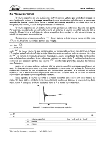 CENTRO UNIVERSITÁRIO DE UNIÃO DA VITÓRIA TERMODINÂMICA
2.5 VOLUME ESPECÍFICO
O volume específico de uma substância é definido como o volume por unidade de massa e é
reconhecido pelo símbolo υ. A massa específica de uma substância é definida como a massa por
unidade de volume, sendo desta forma o inverso do volume específico. A massa específica é
designada pelo símbolo ρ. Estas duas propriedades são intensivas.
O volume específico de um sistema num campo gravitacional pode variar de ponto para ponto.
Por exemplo, considerando–se a atmosfera como um sistema, o volume específico aumenta com a
elevação. Dessa forma a definição de volume específico deve envolver o valor da propriedade da
substância, num ponto, em um sistema.
Consideremos um pequeno volume de um sistema e designemos a massa contida neste
por δm. O volume especifico é definido pela relação
lim
'
onde é o menor volume no qual o sistema pode ser considerado como um meio contínuo. A Figura
2.5 enfatiza o significado da definição anterior. Quando o volume escolhido se torna pequeno (da ordem
de ' ) o número de moléculas presentes fica reduzido. Assim, o significado da média perde sentido
pois as flutuações moleculares levam a bruscas variações do valor médio. A hipótese básica do meio
contínuo é a de associar o ponto a este volume ' e deste modo ignorando a estrutura da matéria e
suas flutuações.
Assim, em um dado sistema, podemos falar de volume específico ou massa específica em um
ponto do sistema e reconhecemos que estas propriedades podem variar com a elevação. Entretanto a
maioria dos sistemas por nós considerados são relativamente pequenos, e a mudança no volume
específico com a elevação não é significativa. Nesse caso, podemos falar de um valor do volume
específico ou da massa especifica para todo o sistema.
Nesta apostila, o volume específico e a massa específica serão dados em base mássica ou
molar. Um traço sobre o símbolo (letra minúscula) será usado para designar a propriedade na base
molar. Assim designará o volume específico molar e a massa específica molar.
Figura 2.5 – Limite do continuo para o volume específico
m
( 2.1 )
υ volume específico [ m3
/ kg ] ou [ ft3
/ lbm ]3
volume
m massa
3
[ lbm ] significa libramassa e a equivalência é 1 [ kg ] = 2,2046 [ lbm ]
 