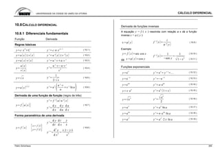 UNIVERSIDADE DA CIDADE DE UNIÃO DA VITORIA CÁLCULO DIFERENCIAL
Patric Schürhaus 265
10.8CÁLCULO DIFERENCIAL
10.8.1 Diferenciais fundamentais
Função Derivada
Regras básicas
y c x
n
C y' c n x
n 1 ( 10.1 )
y u x v x y' u' x v ' x ( 10.2 )
y u x v x y' u' v u v ' ( 10.3 )
y
u x
v x
y'
u' v u v'
v
2
( 10.4 )
y x y'
1
2 x
( 10.5 )
y u x
v x
y' u
v u' v
u
v ' ln u ( 10.6 )
Derivada de uma função de função (regra de três)
y' f ' u u' x
y f u x
y'
d y
d x
d y
du
d u
d x
( 10.7 )
Forma paramétrica de uma derivada
y'
d y
dt
d t
d x
y
x
y f x
x f t
y f t
y' '
d
2
y
d x
2
x y y x
x
3
( 10.8 )
Derivada de funções inversas
A equação y = f ( x ) resolvida com relação a x dá a função
inversa x = φ ( y )
x y f ' x
i
' y
( 10.9 )
Exemplo
y f x arc cos x ( 10.10 )
dá x y cos y
f ' x
1
sen y
1
1 x
2
( 10.11 )
Funções exponenciais
y e
x
y' e
x
y' ' ... ( 10.12 )
y e x
y' e x ( 10.13 )
y e
ax
y' a e
ax ( 10.14 )
y x e
x
y' e
x
1 x ( 10.15 )
y e
x
y'
e
x
2
( 10.16 )
y a
x
y' a
x
ln a ( 10.17 )
y a
nx
y' n a
nx
ln a ( 10.18 )
y a
x
2
y' a
x
2
2 x ln a ( 10.19 )
 