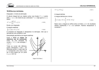 UNIVERSIDADE DA CIDADE DE UNIÃO DA VITORIA CÁLCULO DIFERENCIAL
Patric Schürhaus 267
10.9CÁLCULO INTEGRAL
Integração: o inverso da derivação
O cálculo integral tem por objetivo achar uma função F ( x ) sendo
dado y = f ( x ) de modo tal que a derivada F’ ( x ) seja igual a f ( x ).
Assim:
F ' x
d F x
d x
f x ( 10.49 )
Donde, por integração:
A integral indefinida
f x d x F x C ( 10.50 )
A constante de integração C desaparece na derivação, visto que a
derivada de uma constane é nula.
Interpretação geométrica da inegral indefinida
Como a Erro! A origem da
referência não foi encontrada.
indica, há uma infinidade de
curvas y = F ( x ) de inclinação y’
= f ( x ).
Todas as curvas são idênticas,
porém interseptam o eixo x em
diferentes pontos. A cada valor de
C corresponde uma única curva.
Se a curva passa por um ponto
( x0, y0 ), tem–se
Figura 10.5 (Fonte: )
C y0
F x0
( 10.51 )
A integral definida
A integral definida tem a forma
a
b
f x d x F x
b
a
F b F a ( 10.52 )
Neste caso a integral se verifica entre os limites a e b. Os resultados
obtidos substituindo b e a se subtraem, fazendo desaparecer a
constante C.
 