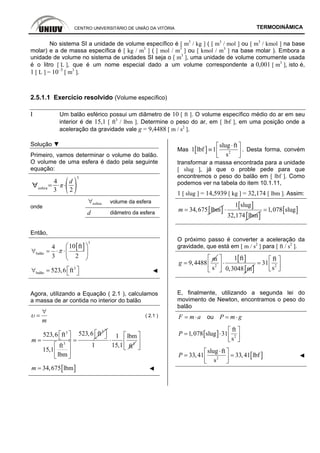 CENTRO UNIVERSITÁRIO DE UNIÃO DA VITÓRIA TERMODINÂMICA
No sistema SI a unidade de volume específico é [ m3
/ kg ] ( [ m3
/ mol ] ou [ m3
/ kmol ] na base
molar) e a de massa específica é [ kg / m3
] ( [ mol / m3
] ou [ kmol / m3
] na base molar ). Embora a
unidade de volume no sistema de unidades SI seja o [ m3
], uma unidade de volume comumente usada
é o litro [ L ], que é um nome especial dado a um volume correspondente a 0,001 [ m3
], isto é,
1 [ L ] = 10–3
[ m3
].
2.5.1.1 Exercício resolvido (Volume específico)
I Um balão esférico possui um diâmetro de 10 [ ft ]. O volume específico médio do ar em seu
interior é de 15,1 [ ft3
/ lbm ]. Determine o peso do ar, em [ lbf ], em uma posição onde a
aceleração da gravidade vale g = 9,4488 [ m / s2
].
Solução ▼
Primeiro, vamos determinar o volume do balão.
O volume de uma esfera é dado pela seguinte
equação:
esfera
4
3
d
2
3
esfera∀ volume da esfera
onde
d diâmetro da esfera
Então,
[ ]
3
balão
10 ft4
3 2
π
⎛ ⎞
∀ = ⋅ ⋅⎜ ⎟
⎝ ⎠
3
balão 523,6 ft⎡ ⎤∀ = ⎣ ⎦ ◄
Agora, utilizando a Equação ( 2.1 ), calculamos
a massa de ar contida no interior do balão
m
υ
∀
= ( 2.1 )
33
3
523,6 ft523,6 ft
ft
15,1
lbm
m
⎡ ⎤⎡ ⎤ ⎣ ⎦⎣ ⎦= =
⎡ ⎤
⎢ ⎥
⎣ ⎦
3
1 lbm
1 15,1 ft
⋅
⎡ ⎤
⎢ ⎥
⎣ ⎦
[ ]34,675 lbmm = ◄
Mas [ ] 2
slug ft
1 lbf 1
s
⋅⎡ ⎤
≡ ⎢ ⎥⎣ ⎦
. Desta forma, convém
transformar a massa encontrada para a unidade
[ slug ], já que o proble pede para que
encontremos o peso do balão em [ lbf ]. Como
podemos ver na tabela do item 10.1.11,
1 [ slug ] = 14,5939 [ kg ] = 32,174 [ lbm ]. Assim:
[ ]34,675 lbmm =
[ ]
[ ]
1 slug
32,174 lbm
⋅ [ ]1,078 slug=
O próximo passo é converter a aceleração da
gravidade, que está em [ m / s2
] para [ ft / s2
].
m
9,4488g =
[ ]
[ ]2
1 ft
s 0,3048 m
⎡ ⎤
⋅⎢ ⎥
⎣ ⎦
2
ft
31
s
⎡ ⎤
= ⎢ ⎥⎣ ⎦
E, finalmente, utilizando a segunda lei do
movimento de Newton, encontramos o peso do
balão
F m a= ⋅ ou P m g= ⋅
[ ] 2
ft
1,078 slug 31
s
P
⎡ ⎤
= ⋅ ⎢ ⎥⎣ ⎦
[ ]2
slug ft
33,41 33,41 lbf
s
P
⋅⎡ ⎤
= =⎢ ⎥⎣ ⎦
◄
 