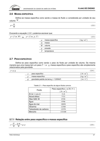 UNIVERSIDADE DA CIDADE DE UNIÃO DA VITÓRIA PLANO DE ENSINO
Patric Schürhaus 27
2.6 MASSA ESPECÍFICA
Define–se massa específica como sendo a massa do fluido m considerada por unidade de seu
volume .
m
( 2.2 )
Evocando a equação ( 2.2 ), podemos escrever que:
f m , ou f m , p ,T ( 2.3 )
ρ massa específica [ kg / m3
]
m massa
volume
p pressão
T temperatura
2.7 PESO ESPECÍFICO
Define–se peso específico como sendo o peso do fluido por unidade de volume. Da mesma
maneira que uma massa tem um peso P = m · g, massa específica e peso específico são simplesmente
relacionados pela gravidade.
g ( 2.4 )
γ peso específico [ N / m3
]
ρ massa específica [ kg / m3
]
g gravidade padrão da terra g = 9,80665 [ m / s2
]
Tabela 2.1 – Peso específico de alguns fluidos comuns
Peso específico γ a 20 [ ºC ]
Fluido
[ N / m3
]
Ar (a 1 [ atm ]) 11,8
Álcool etílico 7733
Óleo SAE 30 8720
Água 9790
Água do mar 10050
Glicerina 12360
Tetracloreto de carbono 15570
Mercúrio 133100
2.7.1 Relação entre peso específico e massa específica
G g m
g ( 2.5 )
 
