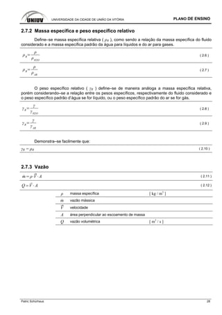 UNIVERSIDADE DA CIDADE DE UNIÃO DA VITÓRIA PLANO DE ENSINO
Patric Schürhaus 28
2.7.2 Massa específica e peso específico relativo
Define–se massa específica relativa ( ρR ), como sendo a relação da massa específica do fluido
considerado e a massa específica padrão da água para líquidos e do ar para gases.
R
H2O
( 2.6 )
R
AR
( 2.7 )
O peso específico relativo ( γR ) define–se de maneira análoga a massa específica relativa,
porém considerando–se a relação entre os pesos específicos, respectivamente do fluido considerado e
o peso específico padrão d’água se for líquido, ou o peso específico padrão do ar se for gás.
R
H2O
( 2.8 )
R
AR
( 2.9 )
Demonstra–se facilmente que:
γR = ρR ( 2.10 )
2.7.3 Vazão
m V A ( 2.11 )
Q V A= ⋅ ( 2.12 )
ρ massa específica [ kg / m3
]
m vazão mássica
V velocidade
A área perpendicular ao escoamento de massa
Q vazão volumétrica [ m3
/ s ]
 