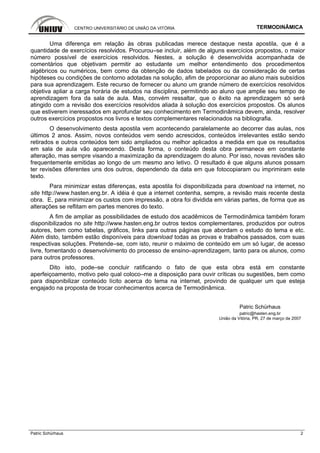CENTRO UNIVERSITÁRIO DE UNIÃO DA VITÓRIA TERMODINÂMICA
Patric Schürhaus 2
Uma diferença em relação às obras publicadas merece destaque nesta apostila, que é a
quantidade de exercícios resolvidos. Procurou–se incluir, além de alguns exercícios propostos, o maior
número possível de exercícios resolvidos. Nestes, a solução é desenvolvida acompanhada de
comentários que objetivam permitir ao estudante um melhor entendimento dos procedimentos
algébricos ou numéricos, bem como da obtenção de dados tabelados ou da consideração de certas
hipóteses ou condições de contorno adotadas na solução, afim de proporcionar ao aluno mais subsídios
para sua aprendizagem. Este recurso de fornecer ou aluno um grande número de exercícios resolvidos
objetiva apliar a carga horária de estudos na disciplina, permitindo ao aluno que amplie seu tempo de
aprendizagem fora da sala de aula. Mas, convém ressaltar, que o êxito na aprendizagem só será
atingido com a revisão dos exercícios resolvidos aliada à solução dos exercícios propostos. Os alunos
que estiverem ineressados em aprofundar seu conhecimento em Termodinâmica devem, ainda, resolver
outros exercícios propostos nos livros e textos complementares relacionados na bibliografia.
O desenvolvimento desta apostila vem acontecendo paralelamente ao decorrer das aulas, nos
últimos 2 anos. Assim, novos conteúdos vem sendo acrescidos, conteúdos irrelevantes estão sendo
retirados e outros conteúdos tem sido ampliados ou melhor aplicados a medida em que os resultados
em sala de aula vão aparecendo. Desta forma, o conteúdo desta obra permanece em constante
alteração, mas sempre visando a maximização da aprendizagem do aluno. Por isso, novas revisões são
frequentemente emitidas ao longo de um mesmo ano letivo. O resultado é que alguns alunos possam
ter revisões diferentes uns dos outros, dependendo da data em que fotocopiaram ou imprimiram este
texto.
Para minimizar estas diferenças, esta apostila foi disponibilizada para download na internet, no
site http://www.hasten.eng.br. A idéia é que a internet contenha, sempre, a revisão mais recente desta
obra. E, para minimizar os custos com impressão, a obra foi dividida em várias partes, de forma que as
alterações se reflitam em partes menores do texto.
A fim de ampliar as possibilidades de estudo dos acadêmicos de Termodinâmica também foram
disponibilizados no site http://www.hasten.eng.br outros textos complementares, produzidos por outros
autores, bem como tabelas, gráficos, links para outras páginas que abordam o estudo do tema e etc.
Além disto, também estão disponíveis para download todas as provas e trabalhos passados, com suas
respectivas soluções. Pretende–se, com isto, reunir o máximo de conteúdo em um só lugar, de acesso
livre, fomentando o desenvolvimento do processo de ensino–aprendizagem, tanto para os alunos, como
para outros professores.
Dito isto, pode–se concluir ratificando o fato de que esta obra está em constante
aperfeiçoamento, motivo pelo qual coloco–me a disposição para ouvir críticas ou sugestões, bem como
para disponibilizar conteúdo lícito acerca do tema na internet, provindo de qualquer um que esteja
engajado na proposta de trocar conhecimentos acerca de Termodinâmica.
Patric Schürhaus
patric@hasten.eng.br
União da Vitória, PR, 27 de março de 2007
 