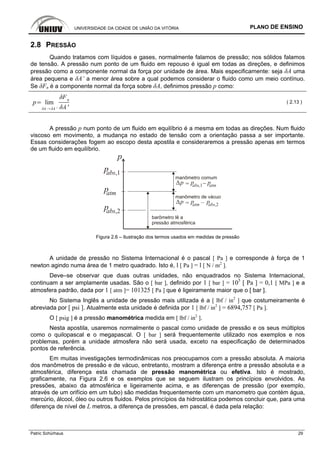UNIVERSIDADE DA CIDADE DE UNIÃO DA VITÓRIA PLANO DE ENSINO
Patric Schürhaus 29
2.8 PRESSÃO
Quando tratamos com líquidos e gases, normalmente falamos de pressão; nos sólidos falamos
de tensão. A pressão num ponto de um fluido em repouso é igual em todas as direções, e definimos
pressão como a componente normal da força por unidade de área. Mais especificamente: seja δA uma
área pequena e δA’ a menor área sobre a qual podemos considerar o fluido como um meio contínuo.
Se δFn é a componente normal da força sobre δA, definimos pressão p como:
p lim
'
n
'
( 2.13 )
A pressão p num ponto de um fluido em equilíbrio é a mesma em todas as direções. Num fluido
viscoso em movimento, a mudança no estado de tensão com a orientação passa a ser importante.
Essas considerações fogem ao escopo desta apostila e consideraremos a pressão apenas em termos
de um fluido em equilíbrio.
p
pabs,1
patm
pabs,2
manômetro comum
pabs,1 patmp
manômetro de vácuo
pabs,2patmp
barômetro lê a
pressão atmosférica
Figura 2.6 – Ilustração dos termos usados em medidas de pressão
A unidade de pressão no Sistema Internacional é o pascal [ Pa ] e corresponde à força de 1
newton agindo numa área de 1 metro quadrado. Isto é, l [ Pa ] = l [ N / m2
].
Deve–se observar que duas outras unidades, não enquadrados no Sistema Internacional,
continuam a ser amplamente usadas. São o [ bar ], definido por 1 [ bar ] = 105
[ Pa ] = 0,1 [ MPa ] e a
atmosfera padrão, dada por 1 [ atm ]= 101325 [ Pa ] que é ligeiramente maior que o [ bar ].
No Sistema Inglês a unidade de pressão mais utilizada é a [ lbf / in2
] que costumeiramente é
abreviada por [ psi ]. Atualmente esta unidade é definida por 1 [ lbf / in2
] = 6894,757 [ Pa ].
O [ psig ] é a pressão manométrica medida em [ lbf / in2
].
Nesta apostila, usaremos normalmente o pascal como unidade de pressão e os seus múltiplos
como o quilopascal e o megapascal. O [ bar ] será frequentemente utilizado nos exemplos e nos
problemas, porém a unidade atmosfera não será usada, exceto na especificação de determinados
pontos de referência.
Em muitas investigações termodinâmicas nos preocupamos com a pressão absoluta. A maioria
dos manômetros de pressão e de vácuo, entretanto, mostram a diferença entre a pressão absoluta e a
atmosférica, diferença esta chamada de pressão manométrica ou efetiva. Isto é mostrado,
graficamente, na Figura 2.6 e os exemplos que se seguem ilustram os princípios envolvidos. As
pressões, abaixo da atmosférica e ligeiramente acima, e as diferenças de pressão (por exemplo,
através de um orifício em um tubo) são medidas frequentemente com um manometro que contém água,
mercúrio, álcool, óleo ou outros fluidos. Pelos princípios da hidrostática podemos concluir que, para uma
diferença de nível de L metros, a diferença de pressões, em pascal, é dada pela relação:
 