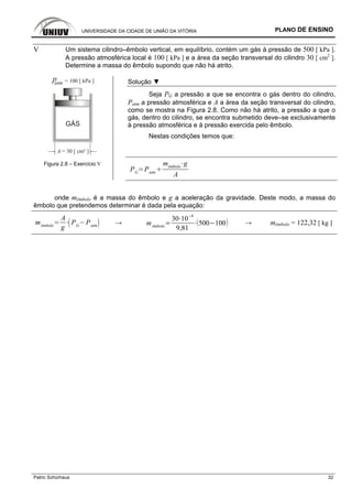 UNIVERSIDADE DA CIDADE DE UNIÃO DA VITÓRIA PLANO DE ENSINO
Patric Schürhaus 32
V Um sistema cilindro–êmbolo vertical, em equilíbrio, contém um gás à pressão de 500 [ kPa ].
A pressão atmosférica local é 100 [ kPa ] e a área da seção transversal do cilindro 30 [ cm2
].
Determine a massa do êmbolo supondo que não há atrito.
GÁS
patm = 100 [ kPa ]
A = 30 [ cm² ]
Solução ▼
Seja PG a pressão a que se encontra o gás dentro do cilindro,
Patm a pressão atmosférica e A a área da seção transversal do cilindro,
como se mostra na Figura 2.8. Como não há atrito, a pressão a que o
gás, dentro do cilindro, se encontra submetido deve–se exclusivamente
à pressão atmosférica e à pressão exercida pelo êmbolo.
Nestas condições temos que:
Figura 2.8 – Exercício V
PG
Patm
mêmbolo
g
A
onde mêmbolo é a massa do êmbolo e g a aceleração da gravidade. Deste modo, a massa do
êmbolo que pretendemos determinar é dada pela equação:
mêmbolo
A
g
PG
Patm → mêmbolo
30 10
4
9,81
500 100 → mêmbolo = 122,32 [ kg ]
 