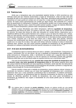 UNIVERSIDADE DA CIDADE DE UNIÃO DA VITÓRIA PLANO DE ENSINO
Patric Schürhaus 33
2.9 TEMPERATURA
Ainda que a temperatura seja uma propriedade bastante familiar, é difícil encontrar–se uma
definição exata para ela. Estamos acostumados a noção de “temperatura”, antes de mais nada pela
sensação de calor ou frio quando tocamos um objeto. Além disso, aprendemos pela experiência, que ao
colocarmos um corpo quente em contato com um corpo frio, o corpo quente se resfria e o corpo frio se
aquece. Se esses corpos permanecerem em contato por algum tempo, eles parecerão ter o mesmo
grau de aquecimento ou resfriamento. Entretanto, reconhecemos também que a nossa sensação não é
bastante segura. Algumas vezes, corpos frios podem parecer quentes, e corpos de materiais diferentes,
que estão a mesma temperatura, parecem estar a temperaturas diferentes [ 8.8 ]
.
Devido a essas dificuldades para definir temperatura, definimos igualdade de temperatura.
Consideremos dois blocos de cobre, um quente e outro frio, cada um em contato com um termômetro
de mercúrio. Se esses dois blocos de cobre são colocados em contato térmico, observamos que a
resistência elétrica do bloco quente decresce com o tempo e que a do bloco frio cresce com o tempo.
Após um certo período, nenhuma mudança na resistência é observada. De forma semelhante, quando
os blocos são colocados em contato térmico, o comprimento de um dos lados do bloco quente decresce
com o tempo, enquanto que o do bloco frio cresce com o tempo, Após certo período, nenhuma
mudança nos comprimentos dos blocos é observada. A coluna de mercúrio do termômetro no corpo
quente cai e no corpo frio se eleva, mas após certo tempo nenhuma mudança na altura é observada.
Podemos dizer, portanto, que dois corpos possuem igualdade de temperatura se não apresentarem
alterações em qualquer propriedade mensurável quando colocados em contato térmico [ 8.8 ]
.
2.9.1 A lei zero da termodinâmica
Consideremos agora os mesmos blocos de cobre e, também, outro termômetro. Coloquemos em
contato o termômetro com um dos blocos, até que a igualdade de temperatura seja estabelecida, e
então removamo–lo. Coloquemos, então, o termômetro em contato com o segundo bloco de cobre.
Suponhamos que não ocorra mudança no nível de mercúrio do termômetro durante esta operação.
Podemos então dizer que os dois blocos estão em equilíbrio térmico com o termômetro dado [ 8.8 ]
.
A lei zero da termodinâmica diz que, quando dois corpos têm igualdade de temperatura com
um terceiro corpo, eles terão igualdade de temperatura entre si. Isso parece bastante óbvio para
nós, porque estamos familiarizados com essa experiência. Entretanto, sendo este fato não deduzível de
outras leis e uma vez que na apresentação da termodinâmica ela precede a primeira e a segunda leis,
recebe a denominação de "lei zero da termodinâmica" [ 8.8 ]
.
Esta lei constitui a base para a medição da temperatura, porque podemos colocar números no
termômetro de mercúrio e sempre que um corpo tiver igualdade de temperatura com o termômetro
poderemos dizer que o corpo apresenta a temperatura lida no termômetro. O problema permanece,
entretanto, em relacionar as temperaturas lidas em diferentes termômetros de mercúrio ou as obtidas
através de diferentes aparelhos de medida de temperatura, tais como pares termoelétricos e
termômetros de resistência. Isso sugere a necessidade de uma escala padrão para as medidas de
temperatura [ 8.8 ]
.
Um isolante ideal é chamado de parede adiabática. Quando um sistema envolto por uma parede
adiabática sofre um processo, nenhuma interação térmica com as vizinhanças é possível. Este tipo de
processo é chamado de processo adiabático. Um processo que ocorre à temperatura constante é um
processo isotérmico. Um processo adiabático não é necessariamente um processo isotérmico nem um
processo isotérmico é necessariamente adiabático.
 