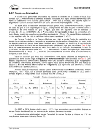 UNIVERSIDADE DA CIDADE DE UNIÃO DA VITÓRIA PLANO DE ENSINO
Patric Schürhaus 34
2.9.2 Escalas de temperatura
A escala usada para medir temperatura no sistema de unidades SI é a escala Celsius, cujo
símbolo é [ °C ]. Anteriormente foi chamada de escala centígrada, mas agora tem esta denominação em
honra ao astrônomo sueco Anders Celsius (1701 – 1744) que a idealizou. No Sistema Inglês de
Engenharia é utilizada a escala Fahrenheit em honra a Gabriel Fahrenheit (1686 – 1736).
Até 1954, estas escalas eram baseadas em dois pontos fixos, facilmente reprodutíveis, o ponto
de fusão do gelo e o de vaporização da água. A temperatura de fusão do gelo é definida como a
temperatura de uma mistura de gelo e água, que está em equilíbrio com ar saturado à
pressão de 1,0 [ atm ] (0,101325 [ MPa ]). A temperatura de vaporização da água é a temperatura em
que a água e o vapor se encontram em equilíbrio a pressão de 1,0 [ atm ]. Na escala Celsius, esses dois
pontos recebiam valor 0 e 100. Já na Fahrenheit recebiam os valores 32 e 212.
Na Decima Conferência de Pesos e Medidas, em 1954, a escala Celsius foi redefinida, em
termos de um único ponto fixo e da escala de temperatura do gás perfeito. O ponto fixo é o ponto triplo
da água (o estado em que as fases sólida, líquida e vapor coexistem em equilíbrio). A magnitude do
grau é definida em termos da escala de temperatura do gás perfeito, que será discutida no Cap. 6. Os
aspectos importantes dessa nova escala são o único ponto fixo e a definição da magnitude do grau. O
ponto triplo da água recebe o valor 0,01 [ °C ]. Nessa escala, o ponto de vaporização determinado
experimentalmente é 100,00 [ °C ]. Assim há uma concordância essencial entre a escala velha de
temperatura com a nova.
Deve–se observar que ainda não consideramos uma escala absoluta de temperatura. A
possibilidade de tal escala surge da segunda lei da termodinâmica e será discutida no Cap. 6. Com
base na segunda lei da termodinâmica podemos definir uma escala de temperatura que é independente
da substância termométrica. Entretanto, é difícil operar nesta escala diretamente. Por este motivo foi
adotada a Escala Prática Internacional de Temperatura que apresenta boa aderência à escala
termodinâmica e é de fácil utilização.
A escala absoluta relacionada à escala Celsius é chamada de escala Kelvin (em honra a William
Thompson, 1824 – 1907, que é também conhecido como Lord Kelvin) e indicada por [ K ] (sem o
símbolo de grau). A relação entre essas escalas é dada na Tabela 2.3.
Tabela 2.3 – Relação entre escalas de temperatura
[ ºC ] [ K ] [ ºF ] [ ºR ] [ Reamur ]
Celcius Kelvin Fahrenheit Rankine Réamur
( )º
º
5 32
9
F
C
T
T
⋅ −
= º 273,15K CT T= + º
º
9
32
5
C
F
T
T
⋅
= + º
º
9
491,67
5
C
R
T
T
⋅
= + º
Reamur
4
5
CT
T
⋅
=
( 2.16 ) ( 2.17 ) ( 2.18 ) ( 2.19 ) ( 2.20 )
Reamur
º
5
4
C
T
T
⋅
= Reamur
º
9
32
4
F
T
T
⋅
= + º º 459,67R FT T= +
( )º
Reamur
4 32
9
FT
T
⋅ −
=
( 2.21 ) ( 2.22 ) ( 2.23 ) ( 2.24 )
Em 1967, a CIPM definiu o Kelvin como 1 / 273,16 da temperatura, no ponto triplo da água. A
escala Celsius é então definida por essa equação, ao invés da maneira anterior.
A escala absoluta relacionada à escala Fahrenheit é a escala Rankine e indicada por [ ºR ]. A
relação entre as escalas é dada na Tabela 2.3.
 