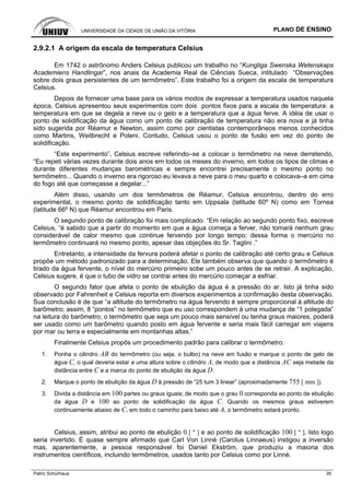 UNIVERSIDADE DA CIDADE DE UNIÃO DA VITÓRIA PLANO DE ENSINO
Patric Schürhaus 35
2.9.2.1 A origem da escala de temperatura Celsius
Em 1742 o astrônomo Anders Celsius publicou um trabalho no “Kungliga Swenska Wetenskaps
Academiens Handlingar”, nos anais da Academia Real de Ciências Sueca, intitulado “Observações
sobre dois graus persistentes de um termômetro”. Este trabalho foi a origem da escala de temperatura
Celsius.
Depois de fornecer uma base para os vários modos de expressar a temperatura usados naquela
época, Celsius apresentou seus experimentos com dois pontos fixos para a escala de temperatura: a
temperatura em que se degela a neve ou o gelo e a temperatura que a água ferve. A idéia de usar o
ponto de solidificação da água como um ponto de calibração de temperatura não era nova e já tinha
sido sugerida por Réamur e Newton, assim como por cientistas contemporâneos menos conhecidos
como Martins, Weitbrecht e Poleni. Contudo, Celsius usou o ponto de fusão em vez do ponto de
solidificação.
“Este experimento”, Celsius escreve referindo–se a colocar o termômetro na neve derretendo,
“Eu repeti várias vezes durante dois anos em todos os meses do inverno, em todos os tipos de climas e
durante diferentes mudanças barométricas e sempre encontrei precisamente o mesmo ponto no
termômetro... Quando o inverno era rigoroso eu levava a neve para o meu quarto e colocava–a em cima
do fogo até que começasse a degelar...”
Além disso, usando um dos termômetros de Réamur, Celsius encontrou, dentro do erro
experimental, o mesmo ponto de solidificação tanto em Uppsala (latitude 60º N) como em Tornea
(latitude 66º N) que Réamur encontrou em Paris.
O segundo ponto de calibração foi mais complicado. “Em relação ao segundo ponto fixo, escreve
Celsius, “é sabido que a partir do momento em que a água começa a ferver, não tomará nenhum grau
considerável de calor mesmo que continue fervendo por longo tempo; dessa forma o mercúrio no
termômetro continuará no mesmo ponto, apesar das objeções do Sr. Taglini .”
Entretanto, a intensidade da fervura poderá afetar o ponto de calibração até certo grau e Celsius
propõe um método padronizado para a determinação. Ele também observa que quando o termômetro é
tirado da água fervente, o nível do mercúrio primeiro sobe um pouco antes de se retrair. A explicação,
Celsius sugere, é que o tubo de vidro se contrai antes do mercúrio começar a esfriar.
O segundo fator que afeta o ponto de ebulição da água é a pressão do ar. Isto já tinha sido
observado por Fahrenheit e Celsius reporta em diversos experimentos a confirmação desta observação.
Sua conclusão é de que “a altitude do termômetro na água fervendo é sempre proporcional à altitude do
barômetro; assim, 8 “pontos” no termômetro que eu uso correspondem à uma mudança de “1 polegada”
na leitura do barômetro; o termômetro que seja um pouco mais sensível ou tenha graus maiores, poderá
ser usado como um barômetro quando posto em água fervente e seria mais fácil carregar em viajens
por mar ou terra e especialmente em montanhas altas.”
Finalmente Celsius propôs um procedimento padrão para calibrar o termômetro:
1. Ponha o cilindro AB do termômetro (ou seja, o bulbo) na neve em fusão e marque o ponto de gelo de
água C, o qual deveria estar a uma altura sobre o cilindro A, de modo que a distância AC seja metade da
distância entre C e a marca do ponto de ebulição da água D.
2. Marque o ponto de ebulição da água D à pressão de “25 tum 3 linear” (aproximadamente 755 [ mm ]).
3. Divida a distância em 100 partes ou graus iguais; de modo que o grau 0 corresponda ao ponto de ebulição
da água D e 100 ao ponto de solidificação da água C. Quando os mesmos graus estiverem
continuamente abaixo de C, em todo o caminho para baixo até A, o termômetro estará pronto.
Celsius, assim, atribui ao ponto de ebulição 0 [ º ] e ao ponto de solidificação 100 [ º ]. Isto logo
seria invertido. É quase sempre afirmado que Carl Von Linnè (Carolus Linnaeus) instigou a inversão
mas, aparentemente, a pessoa responsável foi Daniel Ekström, que produziu a maioria dos
instrumentos científicos, incluindo termômetros, usados tanto por Celsius como por Linnè.
 