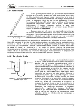 UNIVERSIDADE DA CIDADE DE UNIÃO DA VITÓRIA PLANO DE ENSINO
Patric Schürhaus 37
2.9.4 Termômetros
Figura 2.9 – Termômetro de bulbo
(Fonte: [ 8.5 ])
É uma questão prática verificar que, quando dois corpos estão em
equilíbrio térmico com um terceiro, eles estão em equilíbrio térmico entre
si. Este enunciado, que algumas vezes é denominado a lei zero da
termodinâmica, é tacitamente admitido em toda medição de temperatura.
Então, se desejamos saber se dois corpos apresentam a mesma
temperatura, não é necessário colocá–los em contato e verificar se suas
propriedades observáveis mudam com o tempo, como descrito
anteriormente. É apenas necessário verificar se eles estão
individualmente em equilíbrio térmico com um terceiro corpo. O terceiro
corpo é usualmente um termômetro.
Qualquer corpo com pelo menos uma propriedade mensurável que
se modifica conforme sua temperatura evolui pode ser usado como um
termômetro. Tal propriedade é chamada uma propriedade termométrica. A
substância individual que exibe mudanças na sua propriedade
termométrica é conhecida como uma substância termométrica.
Um dispositivo familiar para a medição de temperatura é o termômetro de bulbo, ilustrado na
Figura 2.9, composto de um tubo de vidro capilar conectado a um bulbo cheio de um líquido, como o
mercúrio ou o álcool, e selado na outra extremidade. O espaço acima do líquido é ocupado pelo vapor
do líquido ou por um gás inerte. Conforme a temperatura aumenta, o líquido se expande em volume e
se eleva no capilar. O comprimento L do líquido no capilar depende da temperatura.
Conseqüentemente, o líquido é a substância termométrica e L é a propriedade termométrica. Muito
embora este tipo de termômetro seja comumente utilizado para medições rotineiras de temperatura, ele
não é muito adequado para aplicações em que uma extrema precisão é desejada.
2.9.4.1 Termômetro de gás
Figura 2.10 – Termômetro de gás a volume
constante (Fonte: [ 8.5 ])
O termômetro de gás a volume constante mostrado
na Figura 2.10 é tão excepcional em termos de precisão e
acurácia que foi adotado internacionalmente como o
instrumento padrão para se calibrar outros termômetros. A
substância termométrica é o gás (normalmente hidrogênio ou
hélio), e a propriedade termométrica é a pressão exercida
pelo gás. Como mostrado na Figura 2.10, o gás está contido
em um bulbo, e a pressão exercida por ele é medida por um
manômetro de mercúrio de tubo aberto. Conforme a
temperatura aumenta, o gás se expande, forçando a subida
do mercúrio no tubo aberto. O gás é mantido em volume
constante deslocando–se o reservatório para cima ou para
baixo. O termômetro de gás é usado mundialmente como um
padrão por órgãos de normatização e laboratórios de
pesquisa. No entanto, devido ao fato de os termômetros de
gás necessitarem de equipamentos elaborados e por serem
dispositivos que respondem lentamente e demandam
procedimentos experimentais tediosos, termômetros
menores e que respondem mais rapidamente são usados
para a maioria das medições de temperaturas, sendo
calibrados (direta ou indiretamente) por comparação a
termômetros de gás.
 