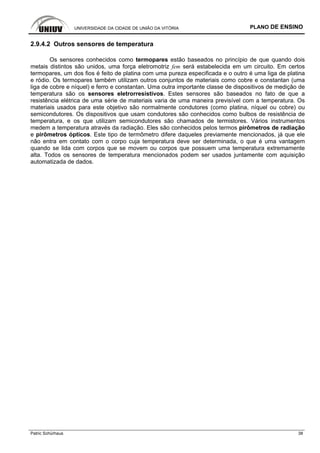 UNIVERSIDADE DA CIDADE DE UNIÃO DA VITÓRIA PLANO DE ENSINO
Patric Schürhaus 38
2.9.4.2 Outros sensores de temperatura
Os sensores conhecidos como termopares estão baseados no princípio de que quando dois
metais distintos são unidos, uma força eletromotriz fem será estabelecida em um circuito. Em certos
termopares, um dos fios é feito de platina com uma pureza especificada e o outro é uma liga de platina
e ródio. Os termopares também utilizam outros conjuntos de materiais como cobre e constantan (uma
liga de cobre e níquel) e ferro e constantan. Uma outra importante classe de dispositivos de medição de
temperatura são os sensores eletrorresistivos. Estes sensores são baseados no fato de que a
resistência elétrica de uma série de materiais varia de uma maneira previsível com a temperatura. Os
materiais usados para este objetivo são normalmente condutores (como platina, níquel ou cobre) ou
semicondutores. Os dispositivos que usam condutores são conhecidos como bulbos de resistência de
temperatura, e os que utilizam semicondutores são chamados de termistores. Vários instrumentos
medem a temperatura através da radiação. Eles são conhecidos pelos termos pirômetros de radiação
e pirômetros ópticos. Este tipo de termômetro difere daqueles previamente mencionados, já que ele
não entra em contato com o corpo cuja temperatura deve ser determinada, o que é uma vantagem
quando se lida com corpos que se movem ou corpos que possuem uma temperatura extremamente
alta. Todos os sensores de temperatura mencionados podem ser usados juntamente com aquisição
automatizada de dados.
 