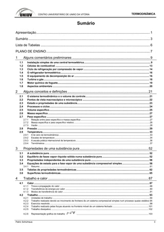 CENTRO UNIVERSITÁRIO DE UNIÃO DA VITÓRIA TERMODINÂMICA
Patric Schürhaus 3
Sumário
Apresentação........................................................................................................................... 1
Sumário ................................................................................................................................... 3
Lista de Tabelas ...................................................................................................................... 6
PLANO DE ENSINO................................................................................................................7
1 Alguns comentários preliminares .................................................................................... 9
1.1 Instalação simples de uma central termoelétrica................................................................................................9
1.2 Células de combustível .......................................................................................................................................13
1.3 Ciclo de refrigeração por compressão de vapor...............................................................................................14
1.4 O refrigerador termoelétrico................................................................................................................................16
1.5 O equipamento de decomposição do ar ............................................................................................................16
1.6 Turbina a gás........................................................................................................................................................18
1.7 Motor químico de foguete....................................................................................................................................19
1.8 Aspectos ambientais ...........................................................................................................................................20
2 Alguns conceitos e definições ....................................................................................... 21
2.1 O sistema termodinâmico e o volume de controle............................................................................................21
2.2 Pontos de vista macroscópico e microscópico ................................................................................................22
2.3 Estado e propriedades de uma substância........................................................................................................23
2.4 Processos e ciclos...............................................................................................................................................24
2.5 Volume específico................................................................................................................................................25
2.6 Massa específica..................................................................................................................................................27
2.7 Peso específico ....................................................................................................................................................27
2.7.1 Relação entre peso específico e massa específica .................................................................................................................27
2.7.2 Massa específica e peso específico relativo............................................................................................................................28
2.7.3 Vazão .......................................................................................................................................................................................28
2.8 Pressão .................................................................................................................................................................29
2.9 Temperatura..........................................................................................................................................................33
2.9.1 A lei zero da termodinâmica.....................................................................................................................................................33
2.9.2 Escalas de temperatura ...........................................................................................................................................................34
2.9.3 A escala prática internacional de temperatura.........................................................................................................................36
2.9.4 Termômetros ............................................................................................................................................................................37
3 Propriedades de uma substância pura.......................................................................... 52
3.1 A substância pura ................................................................................................................................................52
3.2 Equilíbrio de fases vapor–líquida–sólida numa substância pura....................................................................52
3.3 Propriedades independentes de uma substância pura ....................................................................................58
3.4 Equações de estado para a fase vapor de uma substância compressível simples.......................................58
3.4.1 Resumo ....................................................................................................................................................................................61
3.5 Tabelas de propriedades termodinâmicas.........................................................................................................62
3.6 Superfícies termodinâmicas................................................................................................................................65
4 Trabalho e calor ............................................................................................................ 87
4.1 Calor ......................................................................................................................................................................87
4.1.1 Troca e propagação do calor ...................................................................................................................................................88
4.1.2 Transferência de energia por calor ..........................................................................................................................................90
4.1.3 Modos de transferência de calor..............................................................................................................................................91
4.2 Trabalho ................................................................................................................................................................93
4.2.1 Unidades de trabalho ...............................................................................................................................................................94
4.2.2 Trabalho realizado devido ao movimento de fronteira de um sistema compressível simples num processo quase–estático 95
4.2.3 Exercício resolvido ...................................................................................................................................................................98
4.2.4 Trabalho realizado pelas forças atuando na fronteira móvel de um sistema fechado ...........................................................101
4.2.5 Trabalho dissipativo ...............................................................................................................................................................102
4.2.6 Representação gráfica do trabalho p d ......................................................................................................................103
 
