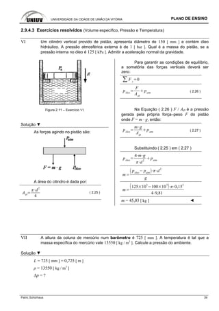 UNIVERSIDADE DA CIDADE DE UNIÃO DA VITÓRIA PLANO DE ENSINO
Patric Schürhaus 39
2.9.4.3 Exercícios resolvidos (Volume específico, Pressão e Temperatura)
VI Um cilindro vertical provido de pistão, apresenta diâmetro de 150 [ mm ] e contém óleo
hidráulico. A pressão atmosférica externa é de 1 [ bar ]. Qual é a massa do pistão, se a
pressão interna no óleo é 125 [ kPa ]. Admitir a aceleração normal da gravidade.
Figura 2.11 – Exercício VI
Solução ▼
As forças agindo no pistão são:
A área do cilindro é dada por:
AØ
d
2
4
( 2.25 )
Para garantir as condições de equilíbrio,
a somatória das forças verticais deverá ser
zero:
F y
0
póleo
F
AØ
patm ( 2.26 )
Na Equação ( 2.26 ) F / AØ é a pressão
gerada pela própria força–peso F do pistão
onde F = m · g, então:
póleo
m g
AØ
patm ( 2.27 )
Substituindo ( 2.25 ) em ( 2.27 )
póleo
4 m g
d
2
patm
m
póleo
patm
d
2
g
m
125 10
3
100 10
3
0,15
2
4 9,81
m = 45,03 [ kg ] ◄
VII A altura da coluna de mercúrio num barômetro é 725 [ mm ]. A temperatura é tal que a
massa específica do mercúrio vale 13550 [ kg / m3
]. Calcule a pressão do ambiente.
Solução ▼
L = 725 [ mm ] = 0,725 [ m ]
ρ = 13550 [ kg / m3
]
∆p = ?
 