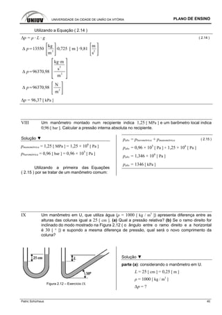 UNIVERSIDADE DA CIDADE DE UNIÃO DA VITÓRIA PLANO DE ENSINO
Patric Schürhaus 40
Utilizando a Equação ( 2.14 )
∆p = ρ · L · g ( 2.14 )
p 13550
kg
m
3
0,725 [ m ] 9,81
m
s
2
p 96370,98
kg m
s2
m2
p 96370,98
N
m
2
∆p = 96,37 [ kPa ]
VIII Um manômetro montado num recipiente indica 1,25 [ MPa ] e um barômetro local indica
0,96 [ bar ]. Calcular a pressão interna absoluta no recipiente.
Solução ▼
pmanométrica = 1,25 [ MPa ] = 1,25 × 106
[ Pa ]
pbarométrica = 0,96 [ bar ] = 0,96 × 105
[ Pa ]
Utilizando a primeira das Equações
( 2.15 ) por se tratar de um manômetro comum:
pabs = pbarométrica + pmanométrica ( 2.15 )
pabs = 0,96 × 105
[ Pa ] + 1,25 × 106
[ Pa ]
pabs = 1,346 × 106
[ Pa ]
pabs = 1346 [ kPa ]
IX Um manômetro em U, que utiliza água (ρ = 1000 [ kg / m3
]) apresenta diferença entre as
alturas das colunas igual a 25 [ cm ]. (a) Qual a pressão relativa? (b) Se o ramo direito for
inclinado do modo mostrado na Figura 2.12 ( o ângulo entre o ramo direito e a horizontal
é 30 [ ° ]) e supondo a mesma diferença de pressão, qual será o novo comprimento da
coluna?
Figura 2.12 – Exercício IX
Solução ▼
parte (a): considerando o manômetro em U.
L = 25 [ cm ] = 0,25 [ m ]
ρ = 1000 [ kg / m3
]
∆p = ?
 