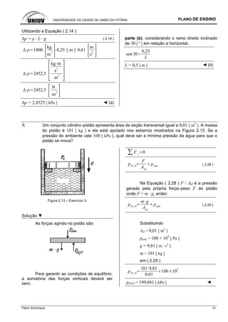 UNIVERSIDADE DA CIDADE DE UNIÃO DA VITÓRIA PLANO DE ENSINO
Patric Schürhaus 41
Utilizando a Equação ( 2.14 ):
∆p = ρ · L · g ( 2.14 )
p 1000
kg
m
3
0,25 [ m ] 9,81
m
s
2
p 2452,5
kg m
s2
m2
p 2452,5
N
m
2
∆p = 2,4525 [ kPa ] ◄ (a)
parte (b): considerando o ramo direito inclinado
de 30 [ º ] em relação a horizontal.
sen 30
0,25
L
L = 0,5 [ m ] ◄ (b)
X Um conjunto cilindro–pistão apresenta área da seção transversal igual a 0,01 [ m2
]. A massa
do pistão é 101 [ kg ] e ele está apoiado nos esbarros mostrados na Figura 2.13. Se a
pressão do ambiente vale 100 [ kPa ], qual deve ser a mínima pressão da água para que o
pistão se mova?
Figura 2.13 – Exercício X
Solução ▼
As forças agindo no pistão são:
Para garantir as condições de equilíbrio,
a somatória das forças verticais deverá ser
zero:
F y
0
pH 2 O
F
AØ
patm ( 2.28 )
Na Equação ( 2.28 ) F / AØ é a pressão
gerada pela própria força–peso F do pistão
onde F = m · g, então:
pH 2 O
m g
AØ
patm ( 2.29 )
Substituindo
AØ = 0,01 [ m2
]
patm = 100 × 103
[ Pa ]
g = 9,81 [ m / s2
]
m = 101 [ kg ]
em ( 2.29 )
pH 2 O
101 9,81
0,01
100 103
pH2O = 199,081 [ kPa ] ◄
 