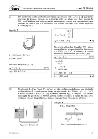 UNIVERSIDADE DA CIDADE DE UNIÃO DA VITÓRIA PLANO DE ENSINO
Patric Schürhaus 42
XI Um manômetro contém um fluido com massa específica de 900 [ kg / m3
]. (a) Qual será a
diferença de pressão indicada se a diferença entre as alturas das duas colunas for
200 [ mm ]? (b) Qual será a diferença entre as alturas das colunas se a mesma diferença de
pressão for medida por um manômetro que contém mercúrio, cuja massa específica
é 13600 [ kg / m3
]?
Solução ▼
L = 200 [ mm ] = 0,2 [ m ]
ρ = 900 [ kg / m3
]
Utilizando a Equação ( 2.14 ):
∆p = ρ · L · g ( 2.14 )
∆p = 900 · 0,2 · 9,81
p 1765,8
kg m
s2
m2
∆p = 1,7658 [ kPa ] ◄ (a)
Novamente utilizando a Equação ( 2.14 ) só que
agora utilizando a massa específica do mercúrio
ρ = 13600 [ kg / m3
] e utilizando a pressão
encontrada anteriormente ∆p = 1765,8 [ Pa ]
∆p = ρHg · L · g ( 2.14 )
L
p
Hg
g
L
1765,8
13600 9,81
L = 1,323 × 10–2
[ m ]
L = 13,23 [ mm ] ◄ (a)
XII Os cilindros A e B da Figura 2.14 contém um gás e estão conectados por uma tubulação,
conforme Figura 2.14. As áreas das seções transversais são AA = 75 [ cm2
] e AB = 25 [ cm2
].
A massa do pistão A é mA = 25 [ kg ], a pressão ambiente é patm = 100 [ kPa ] e o valor da
aceleração da gravidade é o normal. Calcule, nestas condições, a massa do pistão B de
modo que nenhum dos pistões fique apoiado nas superfícies inferiores dos cilindros.
A B
p0
p0
g
Figura 2.14 – Exercício XII
Solução ▼
D.C.L. dos pistões
Patm
Pgás
m · g
A
Figura 2.15 – Solução do exercício XII
 