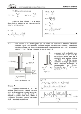 UNIVERSIDADE DA CIDADE DE UNIÃO DA VITÓRIA PLANO DE ENSINO
Patric Schürhaus 43
Do D.C.L. acima temos que
pA
patm
mA
g
AA
pB
patm
mB
g
AB
Como os dois cilindros A e B estão
conectados, a pressão do gás contido nos dois
cilindros será a mesma.
pA = pB
patm
mA
g
AA
patm
mB
g
AB
mA
g
AA
mB
g
AB
mB
mA
g
AA
AB
g
mB
mA
AA
AB
mB
25
75 10
4
25 10 4
mB = 8,33 [ kg ] ◄
XIII Dois cilindros A e B estão ligados por um pistão que apresenta 2 diâmetros diferentes,
conforme Figura 2.16. O cilindro B contém um gás, enquanto que o cilindro A contém óleo
que foi bombeado por uma bomba hidráulica até uma pressão de 500 [ kPa ]. A massa do
pistão é 15 [ kg ]. Calcular a pressão do gás no cilindro B.
D = 25 mmB
p = 100 kPa0
B
A
D = 100 mmA
bomba
g
Figura 2.16 – Exercício XIII
Solução ▼
Façamos inicialmente o D.C.L. do
pistão e veremos que a pressão que age
em A tende a deslocar o pistão para cima,
mas, em sentido oposto, tendendo a
deslocar o pistão para baixo temos a
força–peso do próprio cilindro, a pressão
em B e a pressão atmosférica.
pm · g A
p0
AA
pB A pressão em B será obtida com
o atendimento da condição de
equilíbrio do pistão. Para que o
equilíbrio seja atingido inplica
que ∑Fy = 0. Então vamos
relacionar as forças produzidas
pelas pressões envolvidas e
representadas do D.C.L.,
lembrando que P = F / A e,
portanto, F = P · A:
Figura 2.17
∑Fy = 0
pA
AA
pB
AB
p0
AA
– AB
m g
pB
pA
AA
p0
AA
– AB
m g
AB
pB
pA
DA
2
4
p0
DA
2
DB
2
4
m g
DB
2
4
( 2.30 )
 