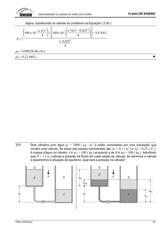 UNIVERSIDADE DA CIDADE DE UNIÃO DA VITÓRIA PLANO DE ENSINO
Patric Schürhaus 44
Agora, substituindo os valores do problema na Equação ( 2.30 )
pB
500 10
3 0,12
4
100 10
3 0,1
2
0,025
2
4
15 9,81
0,025
2
4
pB = 6200228,48 [ Pa ]
pB = 6,2 [ MPa ] ◄
XIV Dois cilindros com água (ρ = 1000 [ kg / m3
]) estão conectados por uma tubulação que
contém uma válvula. As áreas das seções transversais são AA = 0,1 [ m2
] e AB = 0,25 [ m2
].
A massa d’água no cilindro A é mA = 100 [ kg ] enquanto a de B é mB = 500 [ kg ]. Admitindo
que H = 1 [ m ] calcule a pressão de fluido em cada seção da válvula. Se abrirmos a válvula
e esperarmos a situação de equilíbrio, qual será a pressão na válvula?
B
A
g
P0
P0
H A
g
P0
P0
H
he
h
B
B
he
hA
B
A
 