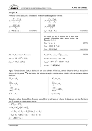 UNIVERSIDADE DA CIDADE DE UNIÃO DA VITÓRIA PLANO DE ENSINO
Patric Schürhaus 45
Solução ▼
Primeiro vamos calcular a pressão de fluido em cada seção da válvula:
pA
FA
AA
mA
g
AA
pB
FB
AB
mB
g
AB
pA
100 9,81
0,1
pB
500 9,81
0,25
pA = 9810 [ Pa ] manométrica pB = 19620 [ Pa ] manométrica
Por estar no alto o líquido em B tem uma
pressão influenciada pela altura, então, da
Equação ( 2.14 )
∆pH = ρ · L · g ( 2.14 )
∆pH = 1000 · 1 · 9,81
∆pH = 9810 [ Pa ] manométrica
pabs A = pbarométrica + pmanométrica pabs B = pbarométrica + Σpmanométrica ( 2.15 )
pabs A = 100 × 103
+ 9810 pabs B = pbarométrica + pH + pB
pabs A = 109,81 [ kPa ] pabs B = 100 × 103
+ 9810 + 19620
pabs B = 129,43 [ kPa ]
Agora vamos calcular a altura do líquido em cada cilindro. Para isto, vamos utilizar a fórmula do volume
de um cilindro, onde é o volume, A é a área da seção transversal do cilindro e h é a altura da coluna
de fluido.
A
AA
hA B
AB
hB
mA
AA
hA
mB
AB
hB
100
1000
0,1 hA
500
1000
0,25 hB
hA = 1 [ m ] hB = 2 [ m ]
Calcular a altura de equilíbrio. Quando o equilíbrio for atingido, o volume de água que sair de B entrará
em A, ou seja, a massa se conserva.
B A
f i B f i A
AB
heB
AB
hB
AA
1 heA
AA
hA
0,25 he 0,25 2 0,1 1 he 0,1 1
he = 1,42857 [ m ]
 