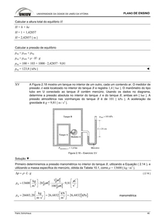 UNIVERSIDADE DA CIDADE DE UNIÃO DA VITÓRIA PLANO DE ENSINO
Patric Schürhaus 46
Calcular a altura total do equilíbrio H
H = h + he
H = 1 + 1,42857
H = 2,42857 [ m ]
Calcular a pressão de equilíbrio
peq = patm + pliq
peq = patm + ρ · H · g
peq = 100 × 103 + 1000 · 2,42857 · 9,81
peq = 123,8 [ kPa ] ◄
XV A Figura 2.18 mostra um tanque no interior de um outro, cada um contendo ar. O medidor de
pressão A está localizado no interior do tanque B e registra 1,4 [ bar ]. O manômetro do tipo
tubo em U conectado ao tanque B contém mercúrio. Usando os dados no diagrama,
determine a pressão absoluta no interior do tanque A e do tanque B, ambas em [ bar ]. A
pressão atmosférica nas vizinhanças do tanque B é de 101 [ kPa ]. A aceleração da
gravidade é g = 9,81 [ m / s2
].
Figura 2.18 – Exercício XV
Solução ▼
Primeiro determinemos a pressão manométrica no interior do tanque B, utilizando a Equação ( 2.14 ), e
utilizando a massa específica do mercúrio, obtida da Tabela 10.1, como ρ = 13600 [ kg / m3
].
p L gρΔ = ⋅ ⋅ ( 2.14 )
3
kg
13600
m
Bp = [ ]20 cm
⎡ ⎤
⋅⎢ ⎥⎣ ⎦
[ ]1 m
⋅
[ ]100 cm
m
9,81⋅ 2
s
⎡ ⎤
⎢ ⎥
⎣ ⎦
[ ]2 2
kg kN
26683,20 26,6832 26,6832 kPa
m s m
Bp
⎡ ⎤ ⎡ ⎤
= = =⎢ ⎥ ⎢ ⎥⋅⎣ ⎦ ⎣ ⎦
manométrica
 