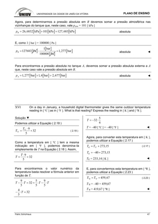 UNIVERSIDADE DA CIDADE DE UNIÃO DA VITÓRIA PLANO DE ENSINO
Patric Schürhaus 47
Agora, para determinarmos a pressão absoluta em B devemos somar a pressão atmosférica nas
vizinhanças do tanque que, neste caso, vale patm = 101 [ kPa ]
[ ] [ ] [ ]26,6832 kPa 101 kPa 127,683 kPaBp = + = absoluta
E, como 1 [ bar ] = 100000 [ Pa ]
[ ]127683 PaBp =
[ ]
[ ]
1 bar
100000 Pa
⋅ [ ]1,277 bar= absoluta ◄
Para encontrarmos a pressão absoluta no tanque A, devemos somar a pressão absuluta externa a A
que, neste caso vale a pressão absoluta em B.
[ ] [ ] [ ]1,277 bar 1,4 bar 2,677 barAp = + = absoluta ◄
XVI On a day in January, a household digital thermometer gives the same outdoor temperature
reading in [ ºC ] as in [ ºF ]. What is that reading? Express the reading in [ K ] and [ ºR ].
Solução ▼
Podemos utilizar a Equação ( 2.18 )
º
º
9
32
5
C
F
T
T
⋅
= + ( 2.18 )
Como a temperatura em [ ºC ] tem a mesma
indicação em [ ºF ], podemos denomina–la
simplesmente de T na Equação ( 2.18 ). Assim,
9
32
5
T
T
⋅
= +
Para encontrarmos o valor numérico da
temperatura basta resolver a fórmula anterior em
função de T.
9 5 9
32
5 5 5
T T T T− ⋅ = = ⋅ − ⋅
4
32
5
T− ⋅ =
5
32
4
T = − ⋅
T = –40 [ ºC ] = –40 [ ºF ] ◄
Agora, para converter esta temperatura em [ K ],
podemos utilizar a Equação ( 2.17 )
º 273,15K CT T= + ( 2.17 )
40 273,15KT = − +
TK = 233,14 [ K ] ◄
E, para convertermos esta temperatura em [ ºR ],
podemos utilizar a Equação ( 2.23 )
º º 459,67R FT T= + ( 2.23 )
TºR = –40 + 459,67
TºR = 419,67 [ ºR ] ◄
 