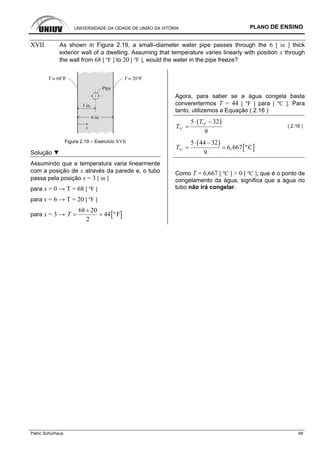 UNIVERSIDADE DA CIDADE DE UNIÃO DA VITÓRIA PLANO DE ENSINO
Patric Schürhaus 48
XVII As shown in Figura 2.19, a small–diameter water pipe passes through the 6 [ in ] thick
exterior wall of a dwelling. Assuming that temperature varies linearly with position x through
the wall from 68 [ ºF ] to 20 [ ºF ], would the water in the pipe freeze?
Figura 2.19 – Exercício XVII
Solução ▼
Assumindo que a temperatura varia linearmente
com a posição de x através da parede e, o tubo
passa pela posição x = 3 [ in ]
para x = 0 → T = 68 [ ºF ]
para x = 6 → T = 20 [ ºF ]
para x = 3 → [ ]
68 20
44 º F
2
T
+
= =
Agora, para saber se a água congela basta
converertermos T = 44 [ ºF ] para [ ºC ]. Para
tanto, utilizemos a Equação ( 2.16 )
( )º
º
5 32
9
F
C
T
T
⋅ −
= ( 2.16 )
( )
[ ]º
5 44 32
6,667 ºC
9
CT
⋅ −
= =
Como T = 6,667 [ ºC ] > 0 [ ºC ], que é o ponto de
congelamento da água, significa que a água no
tubo não irá congelar.
 