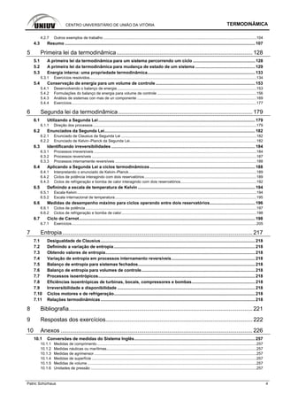 CENTRO UNIVERSITÁRIO DE UNIÃO DA VITÓRIA TERMODINÂMICA
Patric Schürhaus 4
4.2.7 Outros exemplos de trabalho .................................................................................................................................................104
4.3 Resumo ...............................................................................................................................................................107
5 Primeira lei da termodinâmica..................................................................................... 128
5.1 A primeira lei da termodinâmica para um sistema percorrendo um ciclo ....................................................128
5.2 A primeira lei da termodinâmica para mudança de estado de um sistema ..................................................129
5.3 Energia interna: uma propriedade termodinâmica..........................................................................................133
5.3.1 Exercícios resolvidos..............................................................................................................................................................134
5.4 Conservação de energia para um volume de controle ...................................................................................153
5.4.1 Desenvolvendo o balanço de energia....................................................................................................................................153
5.4.2 Formulações do balanço de energia para volume de controle ..............................................................................................156
5.4.3 Análisis de sistemas con mas de un componente .................................................................................................................169
5.4.4 Exercícios...............................................................................................................................................................................177
6 Segunda lei da termodinâmica.................................................................................... 179
6.1 Utilizando a Segunda Lei...................................................................................................................................179
6.1.1 Direção dos processos...........................................................................................................................................................179
6.2 Enunciados da Segunda Lei..............................................................................................................................182
6.2.1 Enunciado de Clausius da Segunda Lei ................................................................................................................................182
6.2.2 Enunciado de Kelvin–Planck da Segunda Lei........................................................................................................................182
6.3 Identificando irreversibilidades ........................................................................................................................184
6.3.1 Processos irreversíveis ..........................................................................................................................................................184
6.3.2 Processos reversíveis ............................................................................................................................................................187
6.3.3 Processos internamente reversíveis ......................................................................................................................................188
6.4 Aplicando a Segunda Lei a ciclos termodinâmicos........................................................................................188
6.4.1 Interpretando o enunciado de Kelvin–Planck.........................................................................................................................189
6.4.2 Ciclos de potência interagindo com dois reservatórios..........................................................................................................189
6.4.3 Ciclos de refrigeração e bomba de calor interagindo com dois reservatórios........................................................................192
6.5 Definindo a escala de temperatura de Kelvin ..................................................................................................194
6.5.1 Escala Kelvin..........................................................................................................................................................................194
6.5.2 Escala internacional de temperatura......................................................................................................................................195
6.6 Medidas de desempenho máximo para ciclos operando entre dois reservatórios......................................196
6.6.1 Ciclos de potência..................................................................................................................................................................197
6.6.2 Ciclos de refrigeração e bomba de calor................................................................................................................................198
6.7 Ciclo de Carnot...................................................................................................................................................198
6.7.1 Exercícios...............................................................................................................................................................................205
7 Entropia....................................................................................................................... 217
7.1 Desigualdade de Clausius.................................................................................................................................218
7.2 Definindo a variação de entropia......................................................................................................................218
7.3 Obtendo valores de entropia.............................................................................................................................218
7.4 Variação de entropia em processos internamento reversíveis......................................................................218
7.5 Balanço de entropia para sistemas fechados..................................................................................................218
7.6 Balanço de entropia para volumes de controle...............................................................................................218
7.7 Processos isoentrópicos...................................................................................................................................218
7.8 Eficiências isoentrópicas de turbinas, bocais, compressores e bombas.....................................................218
7.9 Irreversibilidade e disponibilidade ...................................................................................................................218
7.10 Ciclos motores e de refrigeração......................................................................................................................218
7.11 Relações termodinâmicas .................................................................................................................................218
8 Bibliografia................................................................................................................... 221
9 Respostas dos exercícios............................................................................................ 222
10 Anexos ........................................................................................................................ 226
10.1 Conversões de medidas do Sistema Inglês.....................................................................................................257
10.1.1 Medidas de comprimento .......................................................................................................................................................257
10.1.2 Medidas náuticas ou marítimas..............................................................................................................................................257
10.1.3 Medidas de agrimensor..........................................................................................................................................................257
10.1.4 Medidas de superfície ............................................................................................................................................................257
10.1.5 Medidas de volume ................................................................................................................................................................257
10.1.6 Unidades de pressão .............................................................................................................................................................257
 