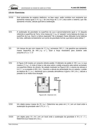 UNIVERSIDADE DA CIDADE DE UNIÃO DA VITÓRIA PLANO DE ENSINO
Patric Schürhaus 49
2.9.4.4 Exercícios
XVIII Dois quilomoles de oxigênio diatômico, na fase vapor, estão contidos num recipiente que
apresenta massa igual a 10 [ kg ]. Se uma força de 2 [ kN ] atua sobre o sistema, que não
apresenta vínculos, calcule qual será a aceleração.
XIX A aceleração da gravidade na superfície da Lua é aproximadamente igual a 1/6 daquela
referente a superfície da Terra. Uma massa de 5 [ kg ] é “pesada” numa balança de braço na
superfície da Lua. Qual é a leitura esperada? Se a pesagem fosse efetuada numa balança
de mola, calibrada corretamente num ponto de gravidade normal, que leitura seria obtida ?
XX Um tanque de aço com massa de 15 [ kg ] armazena 300 [ L ] de gasolina que apresenta
massa específica de 800 [ kg / m3
]. Qual a força necessária para acelerar este
conjunto a 4 [ m / s2
]?
XXI A Figura 2.20 mostra um conjunto cilindro–pistão. O diâmetro do pistão é 100 [ mm ] e sua
massa é 5 [ kg ]. A mola é linear e não atua sobre o pistão enquanto este estiver encostado
na superfície inferior do cilindro. No estado mostrado na Figura 2.20, o volume da câmara é
0,4 [ L ] e a pressão é 400 [ kPa ]. Quando a válvula de alimentação de ar é aberta, o pistão
se desloca de 2 [ cm ]. Admitindo que a pressão atmosférica é igual a 100 [ kPa ], calcule a
pressão no ar nesta nova situação.
Figura 2.20 – Exercício XXI
XXII Um objeto possui massa de 20 [ kg ]. Determine seu peso em [ N ] em um local onde a
aceleração da gravidade vale 9,78 [ m / s2
].
XXIII Um objeto pesa 10 [ lbf ] em um local onde a aceleração da gravidade é 30 [ ft / s2
].
Determine sua massa em [ lbm ].
 