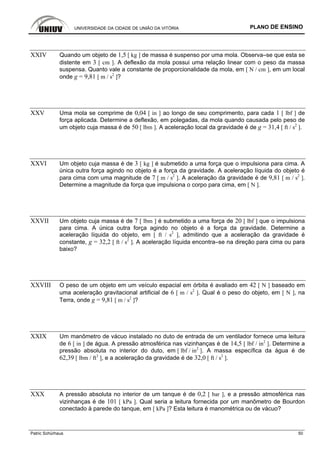 UNIVERSIDADE DA CIDADE DE UNIÃO DA VITÓRIA PLANO DE ENSINO
Patric Schürhaus 50
XXIV Quando um objeto de 1,5 [ kg ] de massa é suspenso por uma mola. Observa–se que esta se
distente em 3 [ cm ]. A deflexão da mola possui uma relação linear com o peso da massa
suspensa. Quanto vale a constante de proporcionalidade da mola, em [ N / cm ], em um local
onde g = 9,81 [ m / s2
]?
XXV Uma mola se comprime de 0,04 [ in ] ao longo de seu comprimento, para cada 1 [ lbf ] de
força aplicada. Determine a deflexão, em polegadas, da mola quando causada pelo peso de
um objeto cuja massa é de 50 [ lbm ]. A aceleração local da gravidade é de g = 31,4 [ ft / s2
].
XXVI Um objeto cuja massa é de 3 [ kg ] é submetido a uma força que o impulsiona para cima. A
única outra força agindo no objeto é a força da gravidade. A aceleração líquida do objeto é
para cima com uma magnitude de 7 [ m / s2
]. A aceleração da gravidade é de 9,81 [ m / s2
].
Determine a magnitude da força que impulsiona o corpo para cima, em [ N ].
XXVII Um objeto cuja massa é de 7 [ lbm ] é submetido a uma força de 20 [ lbf ] que o impulsiona
para cima. A única outra força agindo no objeto é a força da gravidade. Determine a
aceleração líquida do objeto, em [ ft / s2
], admitindo que a aceleração da gravidade é
constante, g = 32,2 [ ft / s2
]. A aceleração líquida encontra–se na direção para cima ou para
baixo?
XXVIII O peso de um objeto em um veículo espacial em órbita é avaliado em 42 [ N ] baseado em
uma aceleração gravitacional artificial de 6 [ m / s2
]. Qual é o peso do objeto, em [ N ], na
Terra, onde g = 9,81 [ m / s2
]?
XXIX Um manômetro de vácuo instalado no duto de entrada de um ventilador fornece uma leitura
de 6 [ in ] de água. A pressão atmosférica nas vizinhanças é de 14,5 [ lbf / in2
]. Determine a
pressão absoluta no interior do duto, em [ lbf / in2
]. A massa específica da água é de
62,39 [ lbm / ft3
], e a aceleração da gravidade é de 32,0 [ ft / s2
].
XXX A pressão absoluta no interior de um tanque é de 0,2 [ bar ], e a pressão atmosférica nas
vizinhanças é de 101 [ kPa ]. Qual seria a leitura fornecida por um manômetro de Bourdon
conectado à parede do tanque, em [ kPa ]? Esta leitura é manométrica ou de vácuo?
 
