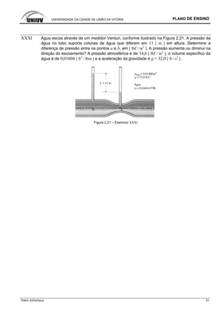 UNIVERSIDADE DA CIDADE DE UNIÃO DA VITÓRIA PLANO DE ENSINO
Patric Schürhaus 51
XXXI Água escoa através de um medidor Venturi, conforme ilustrado na Figura 2.21. A pressão da
água no tubo suporta colunas de água que diferem em 11 [ in ] em altura. Determine a
diferença de pressão entre os pontos a e b, em [ lbf / in2
]. A pressão aumenta ou diminui na
direção do escoamento? A pressão atmosférica é de 14,6 [ lbf / in2
], o volume específico da
água é de 0,01604 [ ft3
/ lbm ] e a aceleração da gravidade é g = 32,0 [ ft / s2
].
Figura 2.21 – Exercício XXXI
 