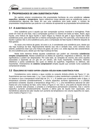 UNIVERSIDADE DA CIDADE DE UNIÃO DA VITÓRIA PLANO DE ENSINO
Patric Schürhaus 52
3 PROPRIEDADES DE UMA SUBSTÂNCIA PURA
No capítulo anterior consideramos três propriedades familiares de uma substância: volume
específico, pressão e temperatura. Agora voltaremos nossa atenção para as substâncias puras, e
consideraremos algumas das fases em que uma substância pura pode existir, o número de
propriedades independentes que pode ter e os métodos de apresentar as propriedades termodinâmicas.
3.1 A SUBSTÂNCIA PURA
Uma substância pura é aquela que tem composição química invariável e homogênea. Pode
existir em mais de uma fase, mas a composição química é a mesma em todas as fases. Assim, água
líquida, uma mistura de água líquida e vapor d'água ou mistura de gelo e água líquida são todas
substâncias puras, pois cada fase tem a mesma composição química. Por outro lado, uma mistura de ar
líquido e gasoso não é uma substância pura, pois a composição da fase líquida é diferente daquela da
fase gasosa.
Às vezes uma mistura de gases, tal como o ar, é considerada uma substância pura, desde que
não haja mudança de fase. Rigorosamente falando isso não é verdade mas, como veremos mais
adiante, poderemos dizer que uma mistura de gases, tal como o ar, exibe algumas das características
de uma substância pura, desde que não haja mudança de fase.
Neste texto daremos ênfase àquelas substâncias que podem ser chamadas substâncias
simples compressíveis. Nestas substâncias os efeitos de superfície, magnéticos e elétricos, não são
significativos e podem ser desprezados. Por outro lado, as variações de volume, tais como aquelas
associadas à expansão de um gás em um cilindro, são muito importantes. Entretanto, faremos
referência a outras substâncias nas quais os efeitos de superfície, magnéticos ou elétricos, são
importantes. Chamaremos de sistema compressível simples àquele que consiste numa substância
compressível simples.
3.2 EQUILÍBRIO DE FASES VAPOR–LÍQUIDA–SÓLIDA NUMA SUBSTÂNCIA PURA
Consideremos como sistema a água contida no conjunto êmbolo–cilindro da Figura 3.1 (a).
Suponhamos que sua massa seja 1 [ kg ], que o êmbolo e o peso mantenham a pressão de 0,1 [ MPa ]
no sistema e que a temperatura inicial seja de 20 [ °C ]. À medida que é transferido calor à água, a
temperatura aumenta consideravelmente, o volume específico aumenta ligeiramente e a pressão
permanece constante. Quando a temperatura atinge 99,6 [ °C ], uma transferência adicional de calor
implica em uma mudança de fase, como indica a Figura 3.1 (b). Isto é, uma parte do líquido torna–se
vapor e, durante este processo, a pressão e a temperatura permanecem constantes, mas o volume
específico aumenta consideravelmente. Quando a última gota de líquido tiver vaporizado, uma
transferência adicional de calor resulta num aumento da temperatura e do volume específico do vapor,
como mostra a Figura 3.1 (c).
(a) (b) (c)
Figura 3.1 – Mudança da fase líquida para vapor de uma substância pura, à pressão constante
 