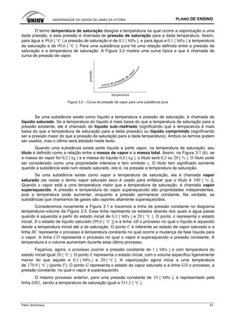 UNIVERSIDADE DA CIDADE DE UNIÃO DA VITÓRIA PLANO DE ENSINO
Patric Schürhaus 53
O termo temperatura de saturação designa a temperatura na qual ocorre a vaporização a uma
dada pressão, e esta pressão é chamada de pressão de saturação para a dada temperatura. Assim,
para água a 99,6 [ °C ] a pressão de saturação é de 0,1 [ MPa ], e para água a 0,1 [ MPa ] a temperatura
de saturação e de 99,6 [ °C ]. Para uma substância pura há uma relação definida entre a pressão de
saturação e a temperatura de saturação. A Figura 3.2 mostra uma curva típica e que é chamada de
curva de pressão de vapor.
pressão
temperatura
curva de pressão de va
por
Figura 3.2 – Curva de pressão de vapor para uma substância pura
Se uma substância existe como líquido a temperatura e pressão de saturação, é chamada de
líquido saturado. Se a temperatura do líquido é mais baixa do que a temperatura de saturação para a
pressão existente, ele é chamado de líquido sub–resfriado (significando que a temperatura é mais
baixa do que a temperatura de saturação para a dada pressão) ou líquido comprimido (significando
ser a pressão maior do que a pressão de saturação para a dada temperatura). Ambos os termos podem
ser usados, mas o último será adotado neste texto.
Quando uma substância existe parte líquida e parte vapor, na temperatura de saturação, seu
título é definido como a relação entre a massa de vapor e a massa total. Assim, na Figura 3.1 (b), se
a massa do vapor for 0,2 [ kg ] e a massa do líquido 0,8 [ kg ], o título será 0,2 ou 20 [ % ]. O título pode
ser considerado como uma propriedade intensiva e tem símbolo x. O título tem significado somente
quando a substância está num estado saturado, isto é, na pressão e temperatura de saturação.
Se uma substância existe como vapor a temperatura de saturação, ela é chamada vapor
saturado (as vezes o termo vapor saturado seco é usado para enfatizar que o título é 100 [ % ]).
Quando o vapor está a uma temperatura maior que a temperatura de saturação, é chamado vapor
superaquecido. A pressão e temperatura do vapor superaquecido são propriedades independentes,
pois a temperatura pode aumentar, enquanto a pressão permanece constante. Na verdade, as
substâncias que chamamos de gases são vapores altamente superaquecidos.
Consideremos novamente a Figura 3.1 e tracemos a linha de pressão constante no diagrama
temperatura–volume da Figura 3.3. Essa linha representa os estados através dos quais a água passa
quando é aquecida a partir do estado inicial de 0,1 [ MPa ] e 20 [ °C ]. O ponto A representa o estado
inicial, B o estado de líquido saturado (99,6 [ °C ]) e a linha AB o processo no qual o líquido é aquecido
desde a temperatura inicial até a de saturação. O ponto C é referente ao estado de vapor saturado e a
linha BC representa o processo à temperatura constante no qual ocorre a mudança da fase líquida para
o vapor. A linha CD representa o processo no qual o vapor é superaquecido a pressão constante. A
temperatura e o volume aumentam durante esse último processo.
Façamos, agora, o processo ocorrer a pressão constante de 1 [ MPa ] e com temperatura do
estado inicial igual 20 [ °C ]. O ponto E representa o estado inicial, com o volume específico ligeiramente
menor do que aquele a 0,1 [ MPa ] e 20 [ °C ]. A vaporização agora inicia a uma temperatura
de 179,9 [ °C ] (ponto F). O ponto G representa o estado do vapor saturado e a linha GH o processo, a
pressão constante, no qual o vapor é superaquecido.
O mesmo processo anterior, para uma pressão constante de 10 [ MPa ], é representado pela
linha IJKL, sendo a temperatura de saturação igual a 311,1 [ °C ].
 
