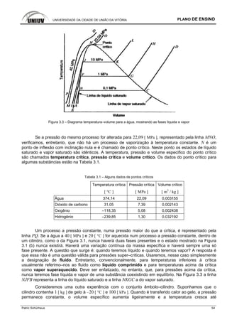 UNIVERSIDADE DA CIDADE DE UNIÃO DA VITÓRIA PLANO DE ENSINO
Patric Schürhaus 54
Figura 3.3 – Diagrama temperatura–volume para a água, mostrando as fases líquida e vapor
Se a pressão do mesmo processo for alterada para 22,09 [ MPa ], representado pela linha MNO,
verificamos, entretanto, que não há um processo de vaporização à temperatura constante. N é um
ponto de inflexão com inclinação nula e é chamado de ponto crítico. Neste ponto os estados de líquido
saturado e vapor saturado são idênticos. A temperatura, pressão e volume especifico do ponto crítico
são chamados temperatura crítica, pressão crítica e volume crítico. Os dados do ponto crítico para
algumas substâncias estão na Tabela 3.1.
Tabela 3.1 – Alguns dados de pontos críticos
Temperatura crítica Pressão crítica Volume crítico
[ °C ] [ MPa ] [ m3
/ kg ]
Água 374,14 22,09 0,003155
Dióxido de carbono 31,05 7,39 0,002143
Oxigênio –118,35 5,08 0,002438
Hidrogênio –239,85 1,30 0,032192
Um processo a pressão constante, numa pressão maior do que a crítica, é representado pela
linha PQ. Se a água a 40 [ MPa ] e 20 [ °C ] for aquecida num processo a pressão constante, dentro de
um cilindro, como o da Figura 3.1, nunca haverá duas fases presentes e o estado mostrado na Figura
3.1 (b) nunca existirá. Haverá uma variação contínua da massa específica e haverá sempre uma só
fase presente. A questão que surge é: quando teremos líquido e quando teremos vapor? A resposta é
que essa não é uma questão válida para pressões super–críticas. Usaremos, nesse caso simplesmente
a designação de fluido. Entretanto, convencionalmente, para temperaturas inferiores à crítica
usualmente referimo–nos ao fluido como líquido comprimido e para temperaturas acima da crítica
como vapor superaquecido. Deve ser enfatizado, no entanto, que, para pressões acima da crítica,
nunca teremos fase líquida e vapor de uma substância coexistindo em equilíbrio. Na Figura 3.3 a linha
NJFB representa a linha do líquido saturado e a linha NKGC a do vapor saturado.
Consideremos uma outra experiência com o conjunto êmbolo–cilindro. Suponhamos que o
cilindro contenha 1 [ kg ] de gelo à –20 [ °C ] e 100 [ kPa ]. Quando é transferido calor ao gelo, a pressão
permanece constante, o volume específico aumenta ligeiramente e a temperatura cresce até
 