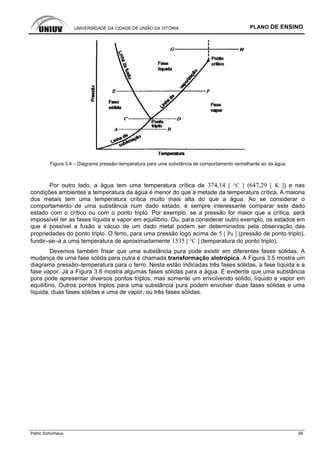 UNIVERSIDADE DA CIDADE DE UNIÃO DA VITÓRIA PLANO DE ENSINO
Patric Schürhaus 56
Figura 3.4 – Diagrama pressão–temperatura para uma substância de comportamento semelhante ao da água
Por outro lado, a água tem uma temperatura crítica de 374,14 [ °C ] (647,29 [ K ]) e nas
condições ambientes a temperatura da água é menor do que a metade da temperatura crítica. A maioria
dos metais tem uma temperatura crítica muito mais alta do que a água. Ao se considerar o
comportamento de uma substância num dado estado, é sempre interessante comparar este dado
estado com o crítico ou com o ponto triplo. Por exemplo, se a pressão for maior que a crítica, será
impossível ter as fases líquida e vapor em equilíbrio. Ou, para considerar outro exemplo, os estados em
que é possível a fusão a vácuo de um dado metal podem ser determinados pela observação das
propriedades do ponto triplo. O ferro, para uma pressão logo acima de 5 [ Pa ] (pressão de ponto triplo),
fundir–se–á a uma temperatura de aproximadamente 1535 [ °C ] (temperatura do ponto triplo).
Devemos também frisar que uma substância pura pode existir em diferentes fases sólidas. A
mudança de uma fase sólida para outra é chamada transformação alotrópica. A Figura 3.5 mostra um
diagrama pressão–temperatura para o ferro. Nesta estão indicadas três fases sólidas, a fase líquida e a
fase vapor. Já a Figura 3.6 mostra algumas fases sólidas para a água. É evidente que uma substância
pura pode apresentar diversos pontos triplos, mas somente um envolvendo sólido, líquido e vapor em
equilíbrio. Outros pontos triplos para uma substância pura podem envolver duas fases sólidas e uma
líquida, duas fases sólidas e uma de vapor, ou três fases sólidas.
 