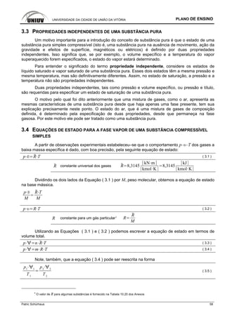 UNIVERSIDADE DA CIDADE DE UNIÃO DA VITÓRIA PLANO DE ENSINO
Patric Schürhaus 58
3.3 PROPRIEDADES INDEPENDENTES DE UMA SUBSTÂNCIA PURA
Um motivo importante para a introdução do conceito de substância pura é que o estado de uma
substância pura simples compressível (isto é, uma substância pura na ausência de movimento, ação da
gravidade e efeitos de superfície, magnéticos ou elétricos) é definido por duas propriedades
independentes. Isso significa que, se por exemplo, o volume específico e a temperatura do vapor
superaquecido forem especificados, o estado do vapor estará determinado.
Para entender o significado do termo propriedade independente, considere os estados de
líquido saturado e vapor saturado de uma substância pura. Esses dois estados têm a mesma pressão e
mesma temperatura, mas são definitivamente diferentes. Assim, no estado de saturação, a pressão e a
temperatura não são propriedades independentes.
Duas propriedades independentes, tais como pressão e volume específico, ou pressão e título,
são requeridas para especificar um estado de saturação de uma substância pura.
O motivo pelo qual foi dito anteriormente que uma mistura de gases, como o ar, apresenta as
mesmas características de uma substância pura desde que haja apenas uma fase presente, tem sua
explicação precisamente neste ponto. O estado do ar, que é uma mistura de gases de composição
definida, é determinado pela especificação de duas propriedades, desde que permaneça na fase
gasosa. Por este motivo ele pode ser tratado como uma substância pura.
3.4 EQUAÇÕES DE ESTADO PARA A FASE VAPOR DE UMA SUBSTÂNCIA COMPRESSÍVEL
SIMPLES
A partir de observações experimentais estabeleceu–se que o comportamento p–υ–T dos gases a
baixa massa específica é dado, com boa precisão, pela seguinte equação de estado:
p R T ( 3.1 )
R constante universal dos gases R 8,3145
kN m
kmol K
8,3145
kJ
kmol K
Dividindo os dois lados da Equação ( 3.1 ) por M, peso molecular, obtemos a equação de estado
na base mássica.
p
M
R T
M
p R T ( 3.2 )
R constante para um gás particular4
R
R
M
Utilizando as Equações ( 3.1 ) e ( 3.2 ) podemos escrever a equação de estado em termos de
volume total.
p n R T ( 3.3 )
p m R T ( 3.4 )
Note, também, que a equação ( 3.4 ) pode ser reescrita na forma
p1 1
T1
p2 2
T2
( 3.5 )
4
O valor de R para algumas substâncias é fornecido na Tabela 10.20 dos Anexos
 