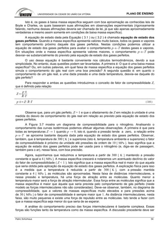 UNIVERSIDADE DA CIDADE DE UNIÃO DA VITÓRIA PLANO DE ENSINO
Patric Schürhaus 59
Isto é, os gases à baixa massa específica seguem com boa aproximação as conhecidas leis de
Boyle e Charles, os quais basearam suas afirmações em observações experimentais (rigorosamente
falando, nenhuma dessas afirmações deveria ser chamada de lei, já que são apenas aproximadamente
verdadeiras e mesmo assim somente em condições de baixa massa específica).
A equação de estado dada pela Equação ( 3.1 ) ou ( 3.2 ) é chamada equação de estado dos
gases perfeitos. Quando a massa específica apresenta valores muito baixos, todos os gases e vapores
tem comportamento próximo daquele dos gases perfeitos. Nestas condições podemos utilizar a
equação de estado dos gases perfeitos para avaliar o comportamento p–υ–T destes gases e vapores.
Em situações onde a massa específica apresenta valores maiores, o comportamento p–υ–T pode
desviar–se substancialmente do previsto pela equação de estado dos gases perfeitos.
O uso dessa equação é bastante conveniente nos cálculos termodinâmicos, devido a sua
simplicidade. No entanto, duas questões podem ser levantadas. A primeira é: O que é uma baixa massa
específica? Ou, em outras palavras, em qual faixa de massa específica a equação dos gases perfeitos
simula o comportamento do gás real com uma boa precisão? A segunda questão é: em quanto o
comportamento de um gás real, a uma dada pressão e uma dada temperatura, desvia–se daquele do
gás perfeito?
Para responder a ambas as questões introduzimos o conceito de fator de compressibilidade Z,
que é definido pela relação
Z
p
R T
p Z R T ( 3.6 )
Observe que, para um gás perfeito, Z = 1 e que o afastamento de Z em relação à unidade é uma
medida do desvio de comportamento do gás real em relação ao previsto pela equação de estado dos
gases perfeitos.
A Figura 3.7 mostra um diagrama de compressibilidade para o nitrogênio. Analisando o
comportamento das curvas isotérmicas podemos efetuar algumas observações. A primeira é que para
todas as temperaturas Z → 1 quando p → 0, isto é, quando a pressão tende a zero, a relação entre
p–υ–T se aproxima bastante daquela dada pela equação de estado dos gases perfeitos. Observar,
também, que à temperatura de 300 [ K ] e superiores (isto é, temperatura ambiente e superiores) o fator
de compressibilidade é próximo da unidade até pressões da ordem de 10 [ MPa ]. Isso significa que a
equação de estado dos gases perfeitos pode ser usada para o nitrogênio (e, diga–se de passagem,
também para o ar), nessa faixa, com boa precisão.
Agora, suponhamos que reduzimos a temperatura a partir de 300 [ K ] mantendo a pressão
constante e igual a 4 [ MPa ]. A massa específica crescerá e notaremos um acentuado declínio do valor
do fator de compressibilidade ( Z < 1 ). Isto significa que a massa específica real é maior do que aquela
que seria obtida pela aplicação da equação de estado dos gases perfeitos. A explicação física para isso
é: a medida que a temperatura é reduzida a partir de 300 [ K ], com a pressão mantida
constante a 4 [ MPa ], as moléculas são aproximadas. Nesta faixa de distâncias intermoleculares, e
nessa pressão e temperatura, há uma força de atração entre as moléculas. Quanto menor a
temperatura maior será a força de atração intermolecular. Essa força entre as moléculas significa que a
massa especifica é maior que àquela que seria prevista pelo comportamento de gás perfeito (neste
modelo as forças intermoleculares não são consideradas). Deve–se observar, também, no diagrama de
compressibilidade, que a valores de massas específicas muito elevados e para pressões acima
de 30 [ MPa ] o fator de compressibilidade é sempre maior que 1. As distância intermoleculares, nesta
faixa, são muito pequenas e existe uma força de repulsão entre as moléculas. Isto tende a fazer com
que a massa específica seja menor do que seria de se esperar.
A análise do comportamento preciso das forças intermoleculares é bastante complexa. Essas
forças são funções tanto da temperatura como da massa específica. A discussão precedente deve ser
 