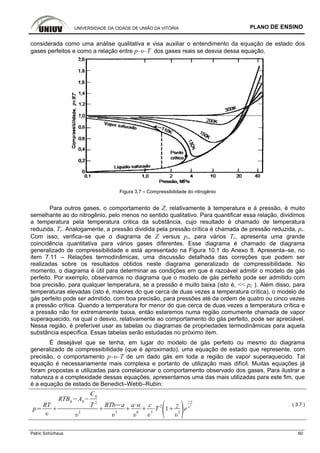 UNIVERSIDADE DA CIDADE DE UNIÃO DA VITÓRIA PLANO DE ENSINO
Patric Schürhaus 60
considerada como uma análise qualitativa e visa auxiliar o entendimento da equação de estado dos
gases perfeitos e como a relação entre p–υ–T dos gases reais se desvia dessa equação.
Figura 3.7 – Compressibilidade do nitrogênio
Para outros gases, o comportamento de Z, relativamente à temperatura e à pressão, é muito
semelhante ao do nitrogênio, pelo menos no sentido qualitativo. Para quantificar essa relação, dividimos
a temperatura pela temperatura critica da substância, cujo resultado é chamado de temperatura
reduzida, Tr. Analogamente, a pressão dividida pela pressão crítica é chamada de pressão reduzida, pr.
Com isso, verifica–se que o diagrama de Z versus pr, para vários Tr, apresenta uma grande
coincidência quantitativa para vários gases diferentes. Esse diagrama é chamado de diagrama
generalizado de compressibilidade e está apresentado na Figura 10.1 do Anexo 8. Apresenta–se, no
item 7.11 – Relações termodinâmicas, uma discussão detalhada das correções que podem ser
realizadas sobre os resultados obtidos neste diagrama generalizado de compressibilidade. No
momento, o diagrama é útil para determinar as condições em que é razoável admitir o modelo de gás
perfeito. Por exemplo, observamos no diagrama que o modelo de gás perfeito pode ser admitido com
boa precisão, para qualquer temperatura, se a pressão é muito baixa (isto é, << pc ). Além disso, para
temperaturas elevadas (isto é, maiores do que cerca de duas vezes a temperatura crítica), o modelo de
gás perfeito pode ser admitido, com boa precisão, para pressões até da ordem de quatro ou cinco vezes
a pressão crítica. Quando a temperatura for menor do que cerca de duas vezes a temperatura crítica e
a pressão não for extremamente baixa, então estaremos numa região comumente chamada de vapor
superaquecido, na qual o desvio, relativamente ao comportamento do gás perfeito, pode ser apreciável.
Nessa região, é preferível usar as tabelas ou diagramas de propriedades termodinâmicas para aquela
substância específica. Essas tabelas serão estudadas no próximo item.
É desejável que se tenha, em lugar do modelo de gás perfeito ou mesmo do diagrama
generalizado de compressibilidade (que é aproximado), uma equação de estado que represente, com
precisão, o comportamento p–υ–T de um dado gás em toda a região de vapor superaquecido. Tal
equação é necessariamente mais complexa e portanto de utilização mais difícil. Muitas equações já
foram propostas e utilizadas para correlacionar o comportamento observado dos gases. Para ilustrar a
natureza e a complexidade dessas equações, apresentamos uma das mais utilizadas para este fim, que
é a equação de estado de Benedict–Webb–Rubin:
p
RT
RTB0
A0
C0
T
2
2
RTb a
3
a
6
c
3
T
2
1 2
e
2 ( 3.7 )
 