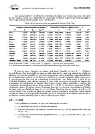 UNIVERSIDADE DA CIDADE DE UNIÃO DA VITÓRIA PLANO DE ENSINO
Patric Schürhaus 61
Esta equação contém oito constantes empíricas e é precisa para massas específicas da ordem
de duas vezes a massa específica crítica. Os valores das constantes empíricas para esta equação de
estado e para várias substâncias são dados na Tabela 3.3.
Tabela 3.3 – Constantes empíricas para a equação de Benedict–Webb–Rubin
Fontes: M. Benedict, G. Webb e L. Rubin, Chem. Eng. Progress, 47,419 (1951) (nove primeiros itens).
S. M. Wales, Phase Equilibrilium in Chemical Engineering, Butterworth Publishing (1985) (quatro últimos itens).
O assunto sobre equações de estado será ainda discutido no item 7.11 – Relações
termodinâmicas. Uma observação que deve ser feita, neste ponto, é que uma equação de estado que
descreva com precisão a relação entre pressão, temperatura e volume específico é bastante trabalhosa
e a resolução requer bastante tempo. Quando se dispõe de um grande computador digital, muitas vezes
é mais conveniente determinar as propriedades termodinâmicas, num dado estado, a partir de tais
equações. Entretanto, para cálculos manuais, é muito mais conveniente apresentar os valores das
propriedades termodinâmicas em tabelas. Nos Anexos existem tabelas resumidas e gráficos das
propriedades termodinâmicas para a água, amônia. R–12, R–22, do novo fluido refrigerante R–134a,
nitrogênio e metano. As tabelas de propriedades da água são normalmente conhecidas como Tabelas
de Vapor (A primeira Tabela de Vapor é a do livro "Steam Tables" de Keenan, Keyes, Hill e Moore). O
método utilizado para compilar os dados de pressão, volume específico e temperatura nestas tabelas
consiste em determinar uma equação de estado que tenha boa aderência aos dados experimentais e,
em seguida, resolver a equação para os valores relacionados na tabela.
3.4.1 Resumo
Quando podemos considerar um gás como sendo perfeito ou ideal?
Em pressões muito baixas a qualquer temperatura
Quando a temperatura for superior a 2 vezes a temperatura crítica e a pressão for maior que
70 [ kgf / cm2
].
O ar pode ser considerado como gás perfeito para T > 27 [ ºC ] e pressões até 68 [ kgf / cm2
]
ou ≈ 6,7 [ MPa ].
 