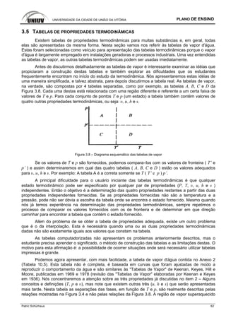 UNIVERSIDADE DA CIDADE DE UNIÃO DA VITÓRIA PLANO DE ENSINO
Patric Schürhaus 62
3.5 TABELAS DE PROPRIEDADES TERMODINÂMICAS
Existem tabelas de propriedades termodinâmicas para muitas substâncias e, em geral, todas
elas são apresentadas da mesma forma. Nesta seção vamos nos referir às tabelas de vapor d'água.
Estas foram selecionadas como veículo para apresentação das tabelas termodinâmicas porque o vapor
d'água é largamente empregado em instalações geradoras e processos industriais. Uma vez entendidas
as tabelas de vapor, as outras tabelas termodinâmicas podem ser usadas imediatamente.
Antes de discutirmos detalhadamente as tabelas de vapor é interessante examinar as idéias que
propiciaram a construção destas tabelas e também explorar as dificuldades que os estudantes
frequentemente encontram no início do estudo da termodinâmica. Nós apresentaremos estas idéias de
uma maneira simplificada, e talvez abstrata, para depois discutirmos a tabela real. As tabelas de vapor,
na verdade, são compostas por 4 tabelas separadas, como por exemplo, as tabelas A, B, C e D da
Figura 3.8. Cada uma destas está relacionada com uma região diferente e referente a um certa faixa de
valores de T e p. Para cada conjunto de pontos T e p (um estado) a tabela também contém valores de
quatro outras propriedades termodinâmicas, ou seja: υ, u, h e s.
Figura 3.8 – Diagrama esquemático das tabelas de vapor
Se os valores de T e p são fornecidos, podemos compara–los com os valores de fronteira ( T’ e
p’ ) e assim determinaremos em qual das quatro tabelas ( A, B, C e D ) estão os valores adequados
para υ, u, h e s. Por exemplo: A tabela A é a correta somente se T ( T’ e p ) p’.
A principal dificuldade para o usuário iniciante das tabelas termodinâmicas é que qualquer
estado termodinâmico pode ser especificado por qualquer par de propriedades (P, T, υ, u, h e s )
independentes. Então o objetivo é a determinação das quatro propriedades restantes a partir das duas
propriedades independentes fornecidas. Se as propriedades fornecidas não são a temperatura e a
pressão, pode não ser óbvia a escolha da tabela onde se encontra o estado fornecido. Mesmo quando
nós já temos experiência na determinação das propriedades termodinâmicas, sempre repetimos o
processo de comparar os valores fornecidos com os de fronteira e de determinar em que direção
caminhar para encontrar a tabela que contém o estado fornecido.
Além do problema de se obter a tabela de propriedades adequada, existe um outro problema
que é o da interpolação. Esta é necessária quando uma ou as duas propriedades termodinâmicas
dadas não são exatamente iguais aos valores que constam na tabela.
As tabelas computadorizadas não apresentam os problemas anteriormente descritos, mas o
estudante precisa aprender o significado, o método de construção das tabelas e as limitações destas. O
motivo para esta afirmação é: a possibilidade de ocorrer situações onde será necessário utilizar tabelas
impressas é grande.
Podemos agora apresentar, com mais facilidade, a tabela de vapor d'água contida no Anexo 2
(Tabela 10.5). Esta tabela não é completa, é baseada em curvas que foram ajustadas de modo a
reproduzir o comportamento da água e são similares às "Tabelas de Vapor" de Keenan, Keyes, Hill e
Moore, publicadas em 1969 e 1978 (revisão das "Tabelas de Vapor" elaboradas por Keenan e Keyes
em 1936). Nós concentraremos a atenção sobre as três propriedades já discutidas no item 2 – Alguns
conceitos e definições (T, p e υ), mas note que existem outras três (u, h e s) que serão apresentadas
mais tarde. Nesta tabela as separações das fases, em função de T e p, são realmente descritas pelas
relações mostradas na Figura 3.4 e não pelas relações da Figura 3.8. A região de vapor superaquecido
 