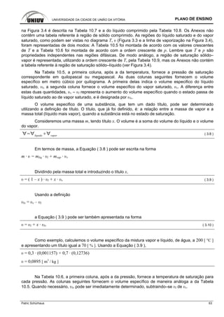 UNIVERSIDADE DA CIDADE DE UNIÃO DA VITÓRIA PLANO DE ENSINO
Patric Schürhaus 63
na Figura 3.4 é descrita na Tabela 10.7 e a do líquido comprimido pela Tabela 10.8. Os Anexos não
contêm uma tabela referente à região de sólido comprimido. As regiões do líquido saturado e do vapor
saturado, como podem ser vistas no diagrama T, υ (Figura 3.3 e a linha de vaporização na Figura 3.4),
foram representadas de dois modos: A Tabela 10.5 foi montada de acordo com os valores crescentes
de T e a Tabela 10.6 foi montada de acordo com a ordem crescente de p. Lembre que T e p são
propriedades independentes nas regiões difásicas. De modo análogo, a região de saturação sólido–
vapor é representada, utilizando a ordem crescente de T, pela Tabela 10.9, mas os Anexos não contém
a tabela referente à região de saturação sólido–líquido (ver Figura 3.4).
Na Tabela 10.5, a primeira coluna, após a da temperatura, fornece a pressão de saturação
correspondente em quilopascal ou megapascal. As duas colunas seguintes fornecem o volume
específico em metro cúbico por quilograma. A primeira delas indica o volume especifico do líquido
saturado, υl, a segunda coluna fornece o volume específico do vapor saturado, υv. A diferença entre
estas duas quantidades, υv – υl representa o aumento do volume específico quando o estado passa de
líquido saturado ao de vapor saturado, e é designada por υlv.
O volume especifico de uma substância, que tem um dado título, pode ser determinado
utilizando a definição de título. O título, que já foi definido, é: a relação entre a massa de vapor e a
massa total (líquido mais vapor), quando a substância está no estado de saturação.
Consideremos uma massa m, tendo título x. O volume é a soma do volume do líquido e o volume
do vapor.
líquido vapor
( 3.8 )
Em termos de massa, a Equação ( 3.8 ) pode ser escrita na forma
m · υ = mliq · υl + mvap · υv
Dividindo pela massa total e introduzindo o título x,
υ = ( 1 – x ) · υl + x · υv ( 3.9 )
Usando a definição
υlv = υv – υl
a Equação ( 3.9 ) pode ser também apresentada na forma
υ = υl + x · υlv ( 3.10 )
Como exemplo, calculemos o volume específico da mistura vapor e líquido, de água, a 200 [ °C ]
e apresentando um título igual a 70 [ % ]. Usando a Equação ( 3.9 ),
υ = 0,3 · (0,001157) + 0,7 · (0,12736)
υ = 0,0895 [ m3
/ kg ]
Na Tabela 10.6, a primeira coluna, após a da pressão, fornece a temperatura de saturação para
cada pressão. As colunas seguintes fornecem o volume específico de maneira análoga a da Tabela
10.5. Quando necessário, υlv pode ser imediatamente determinado, subtraindo–se υl de υv.
 