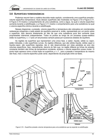 UNIVERSIDADE DA CIDADE DE UNIÃO DA VITÓRIA PLANO DE ENSINO
Patric Schürhaus 65
3.6 SUPERFÍCIES TERMODINÂMICAS
Podemos resumir bem a matéria discutida neste capítulo, considerando uma superfície pressão–
volume específíco–temperatura. Duas dessas superfícies são mostradas na Figura 3.10 e Figura 3.11.
A Figura 3.10 mostra o comportamento de uma substância, como a água, na qual o volume específico
aumenta durante a solidificação, e a Figura 3.11 mostra o comportamento para uma substância na qual
o volume específico diminui durante a solidificação.
Nesses diagramas, a pressão, volume específico e temperatura são colocados em coordenadas
cartesianas ortogonais e cada estado de equilíbrio possível é, então, representado por um ponto sobre
a superfície. Isso decorre diretamente do fato de que uma substância pura tem somente duas
propriedades intensivas independentes. Todos os pontos ao longo de um processo quase–estático
estão na superfície p–υ–T pois um tal processo sempre passa por sucessivos estados de equilíbrio.
As regiões da superfície que representam uma única fase, a saber, líquida, sólida ou vapor,
estão indicadas, e são superfícies curvas. As regiões difásicas, que são sólida–líquida, sólida–vapor e
líquida–vapor, são superfícies regradas, isto é, são desenvolvidas por retas paralelas ao eixo dos
volumes específicos. Isso, naturalmente, decorre do fato que, na região difásica as linhas de pressão
constante também são linhas de temperatura constante, embora o volume específico possa mudar. O
ponto triplo aparece como a linha tripla na superfície p–υ–T , pois a pressão e temperatura do mesmo
são fixas, mas o volume específico pode variar, dependendo da proporção entre as fases.
Figura 3.10 – Superfície pressão–volume–temperatura para uma substância que se expande na solidificação
 