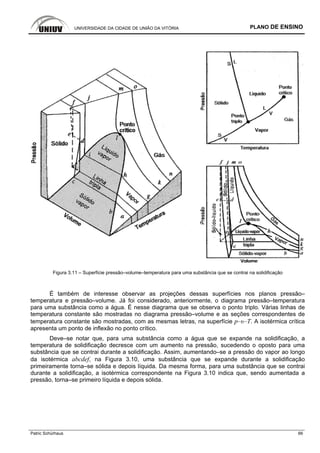 UNIVERSIDADE DA CIDADE DE UNIÃO DA VITÓRIA PLANO DE ENSINO
Patric Schürhaus 66
Figura 3.11 – Superfície pressão–volume–temperatura para uma substância que se contrai na solidificação
É também de interesse observar as projeções dessas superfícies nos planos pressão–
temperatura e pressão–volume. Já foi considerado, anteriormente, o diagrama pressão–temperatura
para uma substância como a água. É nesse diagrama que se observa o ponto triplo. Várias linhas de
temperatura constante são mostradas no diagrama pressão–volume e as seções correspondentes de
temperatura constante são mostradas, com as mesmas letras, na superfície p–υ–T. A isotérmica crítica
apresenta um ponto de inflexão no ponto crítico.
Deve–se notar que, para uma substância como a água que se expande na solidificação, a
temperatura de solidificação decresce com um aumento na pressão, sucedendo o oposto para uma
substância que se contrai durante a solidificação. Assim, aumentando–se a pressão do vapor ao longo
da isotérmica abcdef, na Figura 3.10, uma substância que se expande durante a solidificação
primeiramente torna–se sólida e depois líquida. Da mesma forma, para uma substância que se contrai
durante a solidificação, a isotérmica correspondente na Figura 3.10 indica que, sendo aumentada a
pressão, torna–se primeiro líquida e depois sólida.
 