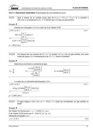 UNIVERSIDADE DA CIDADE DE UNIÃO DA VITÓRIA PLANO DE ENSINO
Patric Schürhaus 67
3.6.1.1 Exercícios resolvidos (Propriedades de uma substância pura)
XXXII Qual a massa de ar contida numa sala de 6 [ m ] × 10 [ m ] × 4 [ m ] se a pressão é
100 [ kPa ] e a temperatura 25 [ °C ]? Admitir que o ar seja um gás perfeito.
Solução ▼
Usando–se a Equação ( 3.4 ) e o valor de R da Tabela 10.20.
p m R T ( 3.4 )
m
100 103 N
m
2
240 m3
0,287 103 N m
kg K
298,2 K
m = 280,5 [ kg ]
XXXIII Um tanque tem um volume de 0,5 [ m3
] e contém 10 [ kg ] de um gás perfeito com peso
molecular igual a 24. A temperatura é de 25 [ °C ]. Qual é a pressão?
Solução ▼
Determina–se primeiro a constante do gás:
R
R
M
R
8,3145
kN m
kmol K
24
kg
kmol
R 0,34644
kN m
kg K
e o valor de p é calculado pela Equação ( 3.4 ):
p m R T ( 3.4 )
p
10 kg 0,34644
kN m
kg K
298,2 K
0,5 m
3
p = 2,066 [ kPa ]
XXXIV O vapor d’água a 100 [ kPa ] e T = 99,63 [ ºC ] pode ser considerado um gás perfeito ou
ideal?
Solução ▼
Da Tabela 10.6 temos que υ = υv = 1,6940 [ m3
/ kg ].
E da Tabela 10.20 temos que R = 0,46152 [ kJ / kg · K ].
Utilizando a Equação ( 3.6 )
p Z R T ( 3.6 )
 