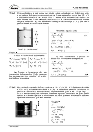UNIVERSIDADE DA CIDADE DE UNIÃO DA VITÓRIA PLANO DE ENSINO
Patric Schürhaus 69
XXXVI Uma quantidade de ar está contida num cilindro vertical equipado com um êmbolo sem atrito
e um conjunto de limitadores, como mostrado na. A área seccional do êmbolo é de 0,2 [ m2
]
e o ar está inicialmente a 200 [ kPa ] e 500 [ ºC ]. O ar é então resfriado como resultado da
troca de calor para o meio. (a) Qual a temperatura do ar quando interno quanto o êmbolo
atinge os limitadores? (b) Se o resfriamento prosseguir até o ar atingir 20 [ ºC ], qual será a
pressão interior do cilindro neste estado?
Figura 3.12 – Exercício XXXVI
Solução ▼
Cálculo do volume inicial e volume final
I
ACILINDRO
2 [ m ] F
ACILINDRO
1 [ m ]
I
0,2 [ m² ] 2 [ m ] F
0,2 [ m² ] 1 [ m ]
I
0,4 [ m³ ] F
0,2 [ m³ ]
(a) Pressão e temperatura não são
propriedades independentes. Então podemos
fixar a pressão para dois instantes 1 e 2 e obter
a variação de temperatura
Utilizando a equação ( 3.5 )
p1 1
T1
p2 2
T2
( 3.5 )
200 10
3
0,4
500 273,15
200 10
3
0,2
T2
T2 = 386,575 [ K ] – 273,15
T2 = 113,425 [ ºC ] (a)◄
b) Para encontrarmos a pressão no
estado final, podemos fixar a temperatura
p1 1
T1
p2 2
T2
( 3.5 )
200 10
3
0,4
386,575
P2
0,2
20 273,15
p2 = 151,695 [ kPa ] (b)◄
XXXVII O conjunto cilindro–pistão da figura contém ar a 250 [ kPa ] e 300 [ ºC ]. O diâmetro do pistão
é 100 [ mm ], apresenta massa igual a 50 [ kg ] e inicialmente pressiona os esbarros. A
pressão e a temperatura atmosféricas são, respectivamente, iguais a 100 [ kPa ] e 20 [ ºC ].
Se o ar transferir calor para o ambiente, determine (a) qual a temperatura em que o pistão
começa a se mover e (b) qual o deslocamento do pistão quando o ar contido no conjunto
apresentar temperatura igual a do ambiente.
Solução ▼
Ar
pAr 1 = 250 [ kPa ]
TAr 1 = 300 [ ºC ]
TAr 2 = ?
d = 100 [ mm ]
m = 50 [ kg ]
patm = 100 [ kPa ]
Tatm = 20 [ ºC ]
 