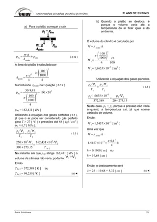 UNIVERSIDADE DA CIDADE DE UNIÃO DA VITÓRIA PLANO DE ENSINO
Patric Schürhaus 70
a) Para o pistão começar a cair
pAr
m g
Apistão
patm ( 3.12 )
A área do pistão é calculada por
Apistão
d
2
4
100
1000
2
4
Substituindo Apistão na Equação ( 3.12 )
pAr
50 9,81
100
1000
2
4
100 10
3
pAr = 162,431 [ kPa ]
Utilizando a equação dos gases perfeitos ( 3.5 ),
já que o ar pode ser considerado gás perfeito
para T > 27 [ ºC ] e pressões até 68 [ kgf / cm2
]
ou ≈ 6,7 [ MPa ].
p1 1
T1
p2 2
T2
( 3.5 )
250 10
3
1
300 273,15
162,431 10
3
2
T Ar 2
No instante em que pAr atinge 162,431 [ kPa ] o
volume da câmara não varia, portanto 1 2
Então
TAr 2 = 372,389 [ K ] ou
TAr 2 = 99,239 [ ºC ] (a) ◄
b) Quando o pistão se desloca, é
porque o volume varia até a
temperatura do ar ficar igual a do
ambiente.
O volume do cilindro é calculado por
Apistão
h
1
100
1000
2
4
25
100
1
1,9635 10
3
[ m
3
]
Utilizando a equação dos gases perfeitos
p1 1
T1
p2 2
T2
( 3.5 )
p1
1,9635 10
3
372,389
p2 2
20 273,15
Neste caso, p1 = p2 porque a pressão não varia
enquanto a temperatura cai, já que ocerre
variação de volume.
Então:
2
1,5457 10
3
[ m
3
]
Uma vez que
Apistão
h
1,5457 10
3 0,1
2
4
h
h = 0,1968 [ m ] ou
h = 19,68 [ cm ]
Então, o deslocamento será
δ = 25 – 19,68 = 5,32 [ cm ] (b) ◄
 