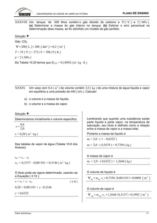 UNIVERSIDADE DA CIDADE DE UNIÃO DA VITÓRIA PLANO DE ENSINO
Patric Schürhaus 71
XXXVIII Um tanque de 200 litros contém o gás dióxido de carbono a 35 [ ºC ] e 2 [ MPa ].
(a) Determinar a massa do gás interno no tanque. (b) Estimar o erro percentual na
determinação desa massa, se for admitido um modelo de gás perfeito.
Solução ▼
Gás: CO2
200[ L ] 200 [ dm³ ] 0,2 [ m³ ]
T = 35 [ ºC ] + 273,15 = 308,15 [ K ]
p = 2 [ MPa ]
Da Tabela 10.20 temos que RCO2 = 0,18892 [ kJ / kg · K ]
XXXIX Um vaso com 0,4 [ m3
] de volume contém 2,0 [ kg ] de uma mistura de água líquida e vapor
em equilíbrio a uma pressão de 600 [ kPa ]. Calcular:
a) o volume e a massa do líquido.
b) o volume e a massa do vapor.
Solução ▼
Determinamos inicialmente o volume específico:
0,4
2,0
υ = 0,20 [ m3
/ kg ]
Das tabelas de vapor de água (Tabela 10.6 dos
Anexos).
υlv = υv – υl
υlv = 0,3157 – 0,001101 = 0,3146 [ m3
/ kg ]
O título pode ser agora determinado, usando–se
a Equação ( 3.10 ).
υ = υl + x · υlv ( 3.10 )
0,20 = 0,001101 + x · 0,3146
x = 0,6322
Lembrando que quando uma substância existe
parte líquida e parte vapor, na temperatura de
saturação, seu título é definido como a relação
entre a massa de vapor e a massa total.
Portanto a massa de líquido é
ml = 2,0 · ( 1 – 0,6322 ) .
ml = 2,0 · ( 0,3678 ) = 0,7356 [ kg ]
A massa de vapor é
mv = 2,0 · ( 0,6322 ) = 1,2644 [ kg ] .
O volume de líquido é
liq
mliq l
0,7356 0,001101 0,0008 [ m
3
]
O volume de vapor é
vap
mvap v
1,2644 0,3157 0,3992 [ m
3
]
 