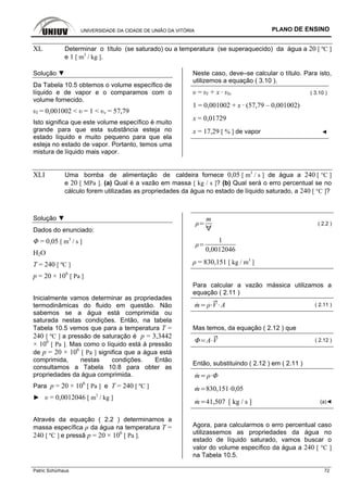 UNIVERSIDADE DA CIDADE DE UNIÃO DA VITÓRIA PLANO DE ENSINO
Patric Schürhaus 72
XL Determinar o título (se saturado) ou a temperatura (se superaquecido) da água a 20 [ ºC ]
e 1 [ m3
/ kg ].
Solução ▼
Da Tabela 10.5 obtemos o volume específico de
líquido e de vapor e o comparamos com o
volume fornecido.
υl = 0,001002 < υ = 1 < υv = 57,79
Isto significa que este volume específico é muito
grande para que esta substância esteja no
estado líquido e muito pequeno para que ela
esteja no estado de vapor. Portanto, temos uma
mistura de líquido mais vapor.
Neste caso, deve–se calcular o título. Para isto,
utilizemos a equação ( 3.10 ).
υ = υl + x · υlv ( 3.10 )
1 = 0,001002 + x · (57,79 – 0,001002)
x = 0,01729
x = 17,29 [ % ] de vapor ◄
XLI Uma bomba de alimentação de caldeira fornece 0,05 [ m3
/ s ] de água a 240 [ °C ]
e 20 [ MPa ]. (a) Qual é a vazão em massa [ kg / s ]? (b) Qual será o erro percentual se no
cálculo forem utilizadas as propriedades da água no estado de líquido saturado, a 240 [ °C ]?
Solução ▼
Dados do enunciado:
Φ = 0,05 [ m3
/ s ]
H2O
T = 240 [ ºC ]
p = 20 × 106
[ Pa ]
Inicialmente vamos determinar as propriedades
termodinâmicas do fluido em questão. Não
sabemos se a água está comprimida ou
saturada nestas condições. Então, na tabela
Tabela 10.5 vemos que para a temperatura T =
240 [ ºC ] a pressão de saturação é p = 3,3442
× 106
[ Pa ]. Mas como o líquido está à pressão
de p = 20 × 106
[ Pa ] significa que a água está
comprimida, nestas condições. Então
consultamos a Tabela 10.8 para obter as
propriedades da água comprimida.
Para p = 20 × 106
[ Pa ] e T = 240 [ ºC ]
► υ = 0,0012046 [ m3
/ kg ]
Através da equação ( 2.2 ) determinamos a
massa específica ρ da água na temperatura T =
240 [ ºC ] e pressã p = 20 × 106
[ Pa ].
m
( 2.2 )
1
0,0012046
ρ = 830,151 [ kg / m3
]
Para calcular a vazão mássica utilizamos a
equação ( 2.11 )
m V A ( 2.11 )
Mas temos, da equação ( 2.12 ) que
A V ( 2.12 )
Então, substituindo ( 2.12 ) em ( 2.11 )
m
m 830,151 0,05
m 41,507 [ kg / s ] (a)◄
Agora, para calcularmos o erro percentual caso
utilizassemos as propriedades da água no
estado de líquido saturado, vamos buscar o
valor do volume específico da água a 240 [ °C ]
na Tabela 10.5.
 