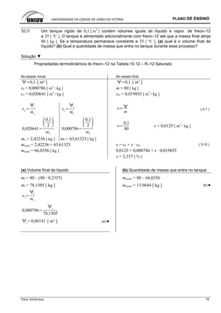 UNIVERSIDADE DA CIDADE DE UNIÃO DA VITÓRIA PLANO DE ENSINO
Patric Schürhaus 76
XLV Um tanque rígido de 0,1 [ m3
] contém volumes iguais de líquido e vapor de freon–12
a 35 [ ºC ]. O tanque é alimentado adicionalmente com freon–12 até que a massa final atinja
80 [ kg ]. Se a temperatura permanece constante a 35 [ ºC ], (a) qual é o volume final de
líquido? (b) Qual a quantidade de massa que entra no tanque durante esse processo?
Solução ▼
Propriedades termodinâmica do freon–12 na Tabela 10.12 – R–12 Saturado
No estado inicial No estado final
0,1 [ m³ ] 0,1 [ m³ ]
υl = 0,000786 [ m3
/ kg ] m = 80 [ kg ]
υv = 0,020641 [ m3
/ kg ] υlv = 0,019855 [ m3
/ kg ]
v
v
mv
l
l
ml
m
( 2.1 )
0,020641
0,1
2
mv
0,000786
0,1
2
ml
0,1
80
υ = 0,0125 [ m3
/ kg ]
mv = 2,42236 [ kg ] ml = 63,61323 [ kg ]
mtotal = 2,42236 + 63,61323 υ = υl + x · υlv ( 3.10 )
mtotal = 66,0356 [ kg ] 0,0125 = 0,000786 + x · 0,019855
x = 2,337 [ % ]
(a) Volume final de líquido
ml = 80 – (80 · 0,2337)
ml = 78,1305 [ kg ]
l
l
ml
0,000786
l
78,1305
l
0,06141 [ m³ ] (a)◄
(b) Quantidade de massa que entra no tanque
mentra = 80 – 66,0356
mentra = 13,9644 [ kg ] (b)◄
 