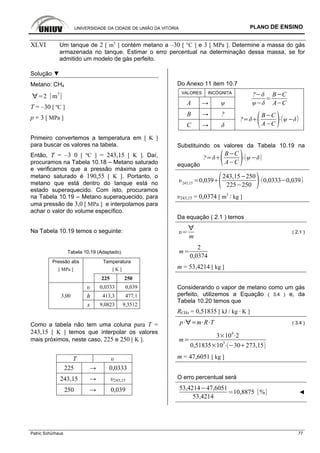 UNIVERSIDADE DA CIDADE DE UNIÃO DA VITÓRIA PLANO DE ENSINO
Patric Schürhaus 77
XLVI Um tanque de 2 [ m3
] contém metano a –30 [ °C ] e 3 [ MPa ]. Determine a massa do gás
armazenada no tanque. Estimar o erro percentual na determinação dessa massa, se for
admitido um modelo de gás perfeito.
Solução ▼
Metano: CH4
2 m
3
T = –30 [ ºC ]
p = 3 [ MPa ]
Primeiro convertemos a temperatura em [ K ]
para buscar os valores na tabela.
Então, T = –3 0 [ ºC ] = 243,15 [ K ]. Daí,
procuramos na Tabela 10.18 – Metano saturado
e verificamos que a pressão máxima para o
metano saturado é 190,55 [ K ]. Portanto, o
metano que está dentro do tanque está no
estado superaquecido. Com isto, procuramos
na Tabela 10.19 – Metano superaquecido, para
uma pressão de 3,0 [ MPa ] e interpolamos para
achar o valor do volume específico.
Na Tabela 10.19 temos o seguinte:
Tabela 10.19 (Adaptado)
Pressão abs Temperatura
[ MPa ] [ K ]
225 250
υ 0,0333 0,039
h 413,3 477,13,00
s 9,0823 9,3512
Como a tabela não tem uma coluna para T =
243,15 [ K ] temos que interpolar os valores
mais próximos, neste caso, 225 e 250 [ K ].
T υ
225 → 0,0333
243,15 → υ243,15
250 → 0,039
Do Anexo 11 item 10.7
VALORES INCÓGNITA
A → ψ
? B C
A C
B → ?
C → δ
?
B C
A C
Substituindo os valores da Tabela 10.19 na
equação
?
B C
A C
243,15
0,039
243,15 250
225 250
0,0333 0,039
υ243,15 = 0,0374 [ m3
/ kg ]
Da equação ( 2.1 ) temos
m
( 2.1 )
m
2
0,0374
m = 53,4214 [ kg ]
Considerando o vapor de metano como um gás
perfeito, utilizemos a Equação ( 3.4 ) e, da
Tabela 10.20 temos que
RCH4 = 0,51835 [ kJ / kg · K ]
p m R T ( 3.4 )
m
3 10
6
2
0,51835 10
3
30 273,15
m = 47,6051 [ kg ]
O erro percentual será
53,4214 47,6051
53,4214
10,8875 % ◄
 
