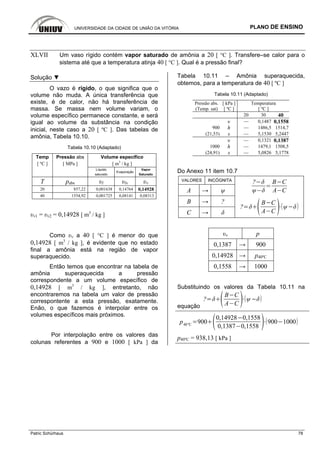 UNIVERSIDADE DA CIDADE DE UNIÃO DA VITÓRIA PLANO DE ENSINO
Patric Schürhaus 78
XLVII Um vaso rígido contém vapor saturado de amônia a 20 [ °C ]. Transfere–se calor para o
sistema até que a temperatura atinja 40 [ °C ]. Qual é a pressão final?
Solução ▼
O vazo é rígido, o que significa que o
volume não muda. A única transferência que
existe, é de calor, não há transferência de
massa. Se massa nem volume variam, o
volume específico permanece constante, e será
igual ao volume da substância na condição
inicial, neste caso a 20 [ ºC ]. Das tabelas de
amônia, Tabela 10.10.
Tabela 10.10 (Adaptado)
Temp Pressão abs Volume específico
[ ºC ] [ MPa ] [ m3
/ kg ]
Líquido
saturado
Evaporação
Vapor
Saturado
T pabs υl υlv υv
20 857,22 0,001638 0,14764 0,14928
40 1554,92 0,001725 0,08141 0,08313
υv1 = υv2 = 0,14928 [ m3
/ kg ]
Como υv a 40 [ °C ] é menor do que
0,14928 [ m3
/ kg ], é evidente que no estado
final a amônia está na região de vapor
superaquecido.
Então temos que encontrar na tabela de
amônia superaquecida a pressão
correspondente a um volume específico de
0,14928 [ m3
/ kg ], entretanto, não
encontraremos na tabela um valor de pressão
correspontente a esta pressão, exatamente.
Enão, o que fazemos é interpolar entre os
volumes específicos mais próximos.
Por interpolação entre os valores das
colunas referentes a 900 e 1000 [ kPa ] da
Tabela 10.11 – Amônia superaquecida,
obtemos, para a temperatura de 40 [ ºC ]
Tabela 10.11 (Adaptado)
Pressão abs. [ kPa ] Temperatura
(Temp. sat) [ ºC ] [ ºC ]
20 30 40
υ — 0,1487 0,1558
900 h — 1486,5 1514,7
(21,53) s — 5,1530 5,2447
υ — 0,1321 0,1387
1000 h — 1479,1 1508,5
(24,91) s — 5,0826 5,1778
Do Anexo 11 item 10.7
VALORES INCÓGNITA
A → ψ
? B C
A C
B → ?
C → δ
?
B C
A C
υv p
0,1387 → 900
0,14928 → p40ºC
0,1558 → 1000
Substituindo os valores da Tabela 10.11 na
equação
?
B C
A C
p40ºC
900
0,14928 0,1558
0,1387 0,1558
900 1000
p40ºC = 938,13 [ kPa ]
 