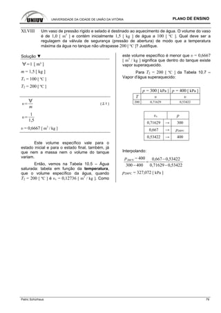UNIVERSIDADE DA CIDADE DE UNIÃO DA VITÓRIA PLANO DE ENSINO
Patric Schürhaus 79
XLVIII Um vaso de pressão rígido e selado é destinado ao aquecimento de água. O volume do vaso
é de 1,0 [ m3
] e contém inicialmente 1,5 [ kg ] de água a 100 [ ºC ]. Qual deve ser a
regulagem da válvula de segurança (pressão de abertura) de modo que a temperatura
máxima da água no tanque não ultrapasse 200 [ ºC ]? Justifique.
Solução ▼
1 [ m³ ]
m = 1,5 [ kg ]
T1 = 100 [ ºC ]
T2 = 200 [ ºC ]
m
( 2.1 )
1
1,5
υ = 0,6667 [ m3
/ kg ]
Este volume específico vale para o
estado inicial e para o estado final, também, já
que nem a massa nem o volume do tanque
variam.
Então, vemos na Tabela 10.5 – Água
saturada: tabela em função da temperatura,
que o volume específico da água, quando
T2 = 200 [ ºC ] é υv = 0,12736 [ m3
/ kg ]. Como
este volume específico é menor que υ = 0,6667
[ m3
/ kg ] significa que dentro do tanque existe
vapor superaquecido.
Para T2 = 200 [ ºC ] da Tabela 10.7 –
Vapor d'água superaquecido:
p = 300 [ kPa ] p = 400 [ kPa ]
T υ υ
200 0,71629 0,53422
υv p
0,71629 → 300
0,667 → p200ºC
0,53422 → 400
Interpolando:
p200 ºC
400
300 400
0,667 0,53422
0,71629 0,53422
p200ºC = 327,072 [ kPa ]
 